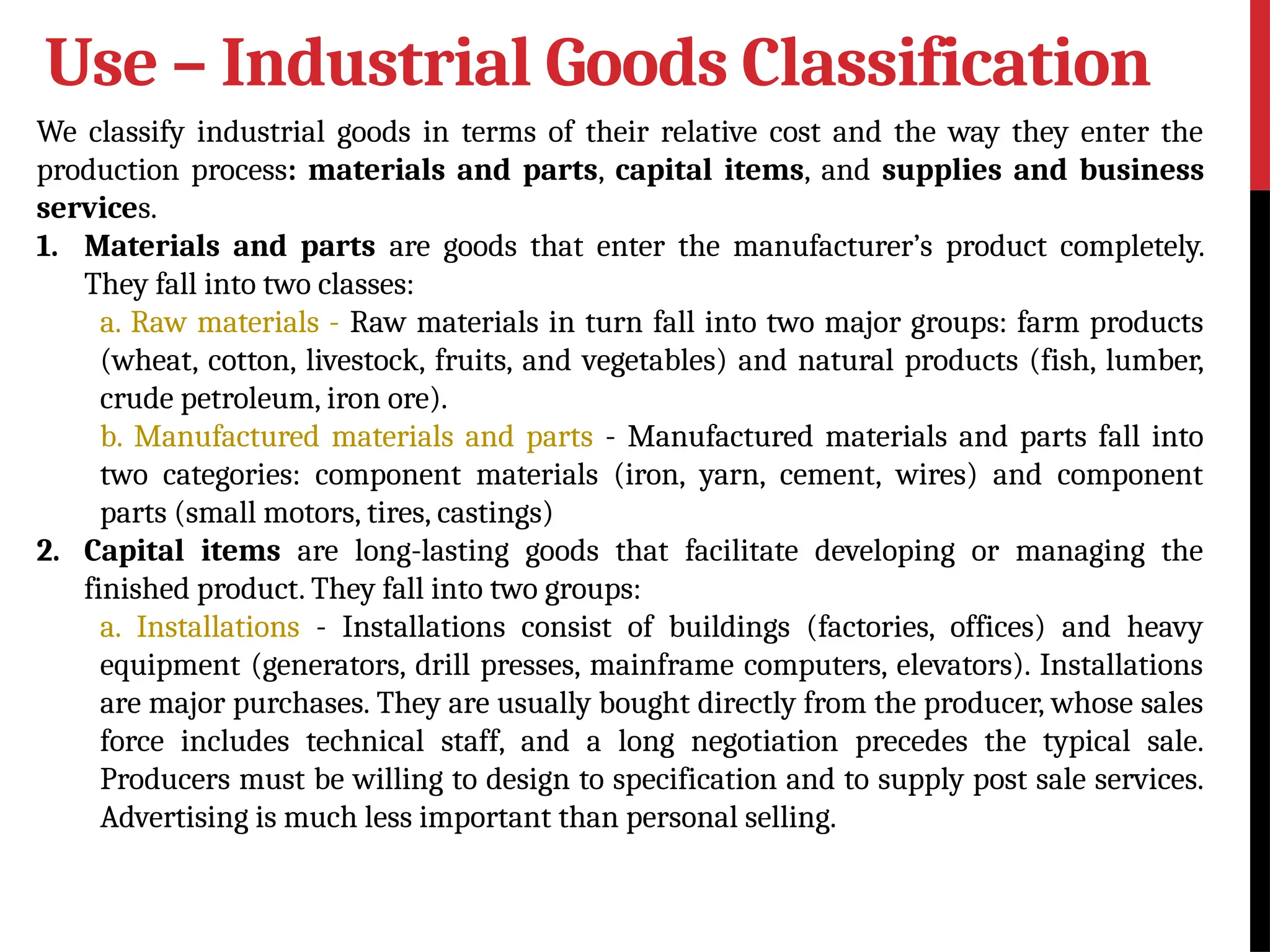 Use – Industrial Goods Classification
We classify industrial goods in terms of their relative cost and the way they enter the
production process: materials and parts, capital items, and supplies and business
services.
1. Materials and parts are goods that enter the manufacturer’s product completely.
They fall into two classes:
a. Raw materials - Raw materials in turn fall into two major groups: farm products
(wheat, cotton, livestock, fruits, and vegetables) and natural products (fish, lumber,
crude petroleum, iron ore).
b. Manufactured materials and parts - Manufactured materials and parts fall into
two categories: component materials (iron, yarn, cement, wires) and component
parts (small motors, tires, castings)
2. Capital items are long-lasting goods that facilitate developing or managing the
finished product. They fall into two groups:
a. Installations - Installations consist of buildings (factories, offices) and heavy
equipment (generators, drill presses, mainframe computers, elevators). Installations
are major purchases. They are usually bought directly from the producer, whose sales
force includes technical staff, and a long negotiation precedes the typical sale.
Producers must be willing to design to specification and to supply post sale services.
Advertising is much less important than personal selling.
 