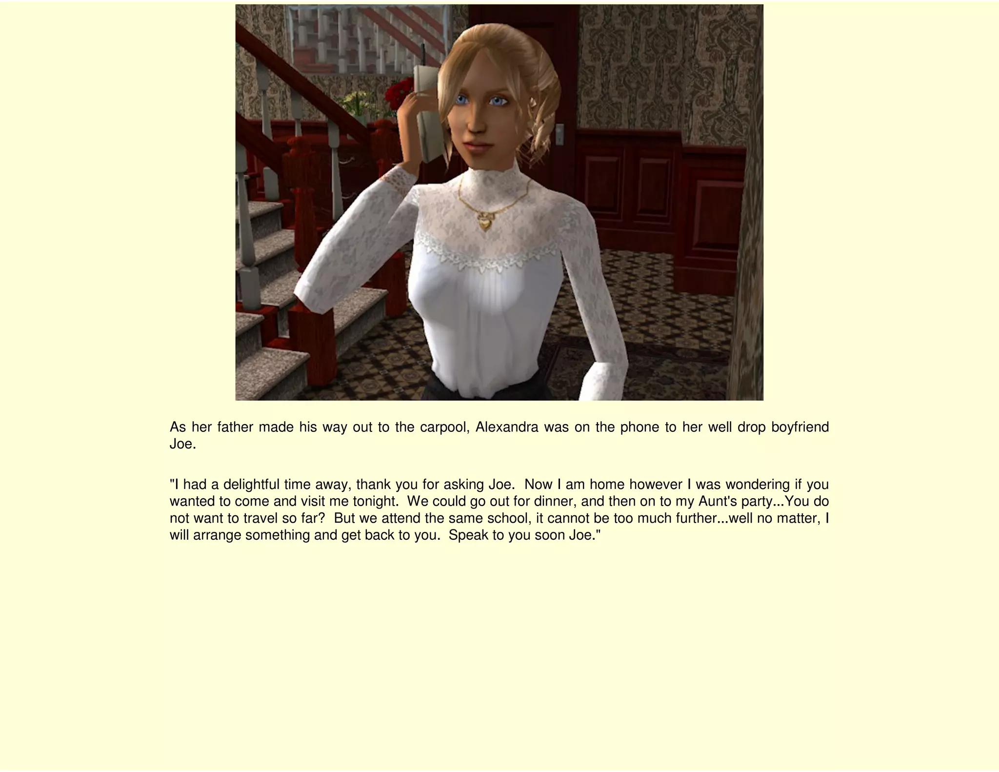 As her father made his way out to the carpool, Alexandra was on the phone to her well drop boyfriend
Joe.

"I had a delightful time away, thank you for asking Joe. Now I am home however I was wondering if you
wanted to come and visit me tonight. We could go out for dinner, and then on to my Aunt's party...You do
not want to travel so far? But we attend the same school, it cannot be too much further...well no matter, I
will arrange something and get back to you. Speak to you soon Joe."
 