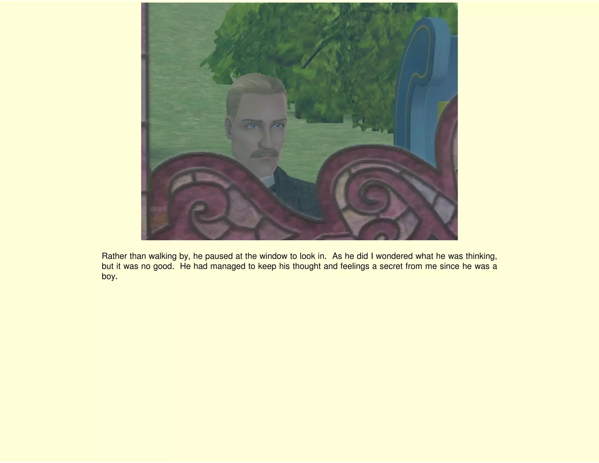 Rather than walking by, he paused at the window to look in. As he did I wondered what he was thinking,
but it was no good. He had managed to keep his thought and feelings a secret from me since he was a
boy.
 