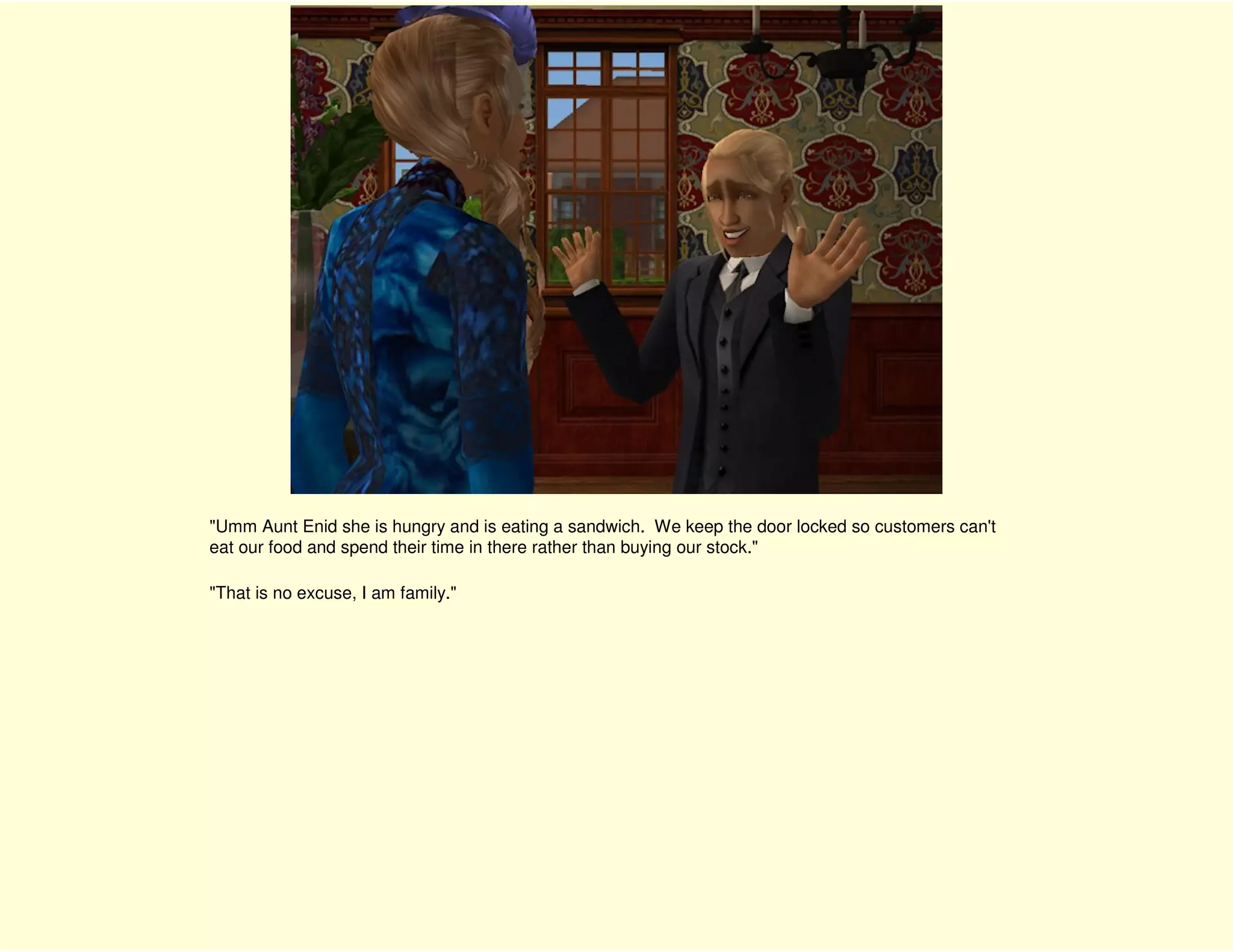 "Umm Aunt Enid she is hungry and is eating a sandwich. We keep the door locked so customers can't
eat our food and spend their time in there rather than buying our stock."

"That is no excuse, I am family."
 