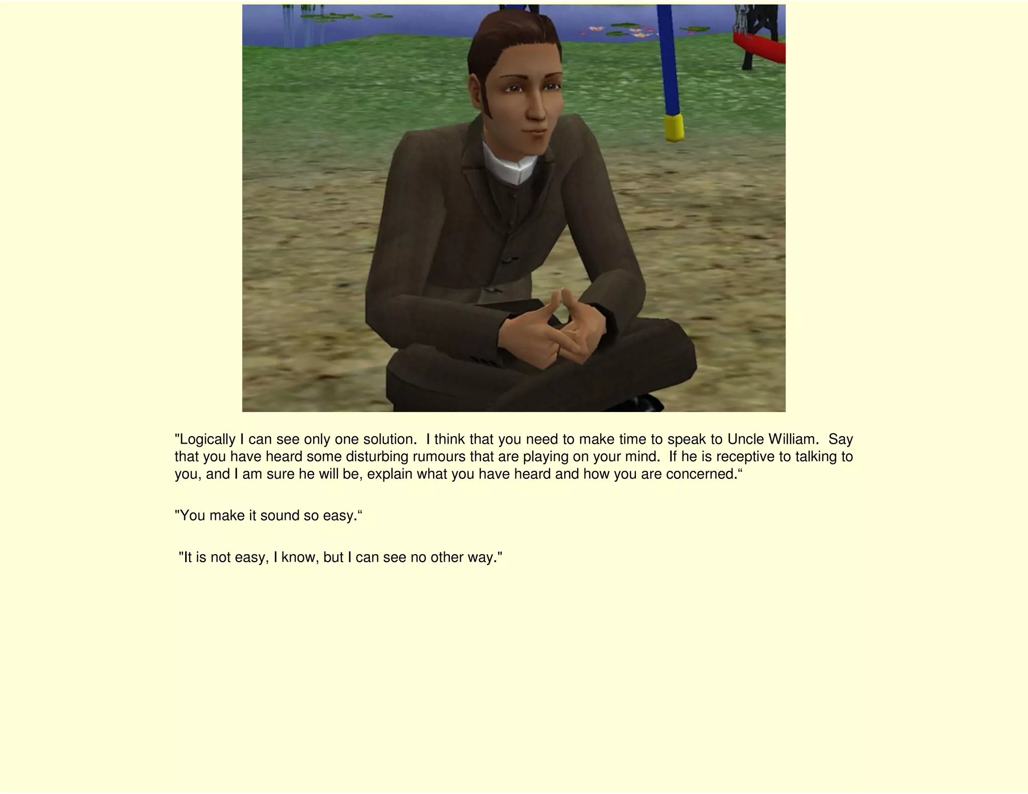 "Logically I can see only one solution. I think that you need to make time to speak to Uncle William. Say
that you have heard some disturbing rumours that are playing on your mind. If he is receptive to talking to
you, and I am sure he will be, explain what you have heard and how you are concerned.“

"You make it sound so easy.“

"It is not easy, I know, but I can see no other way."
 