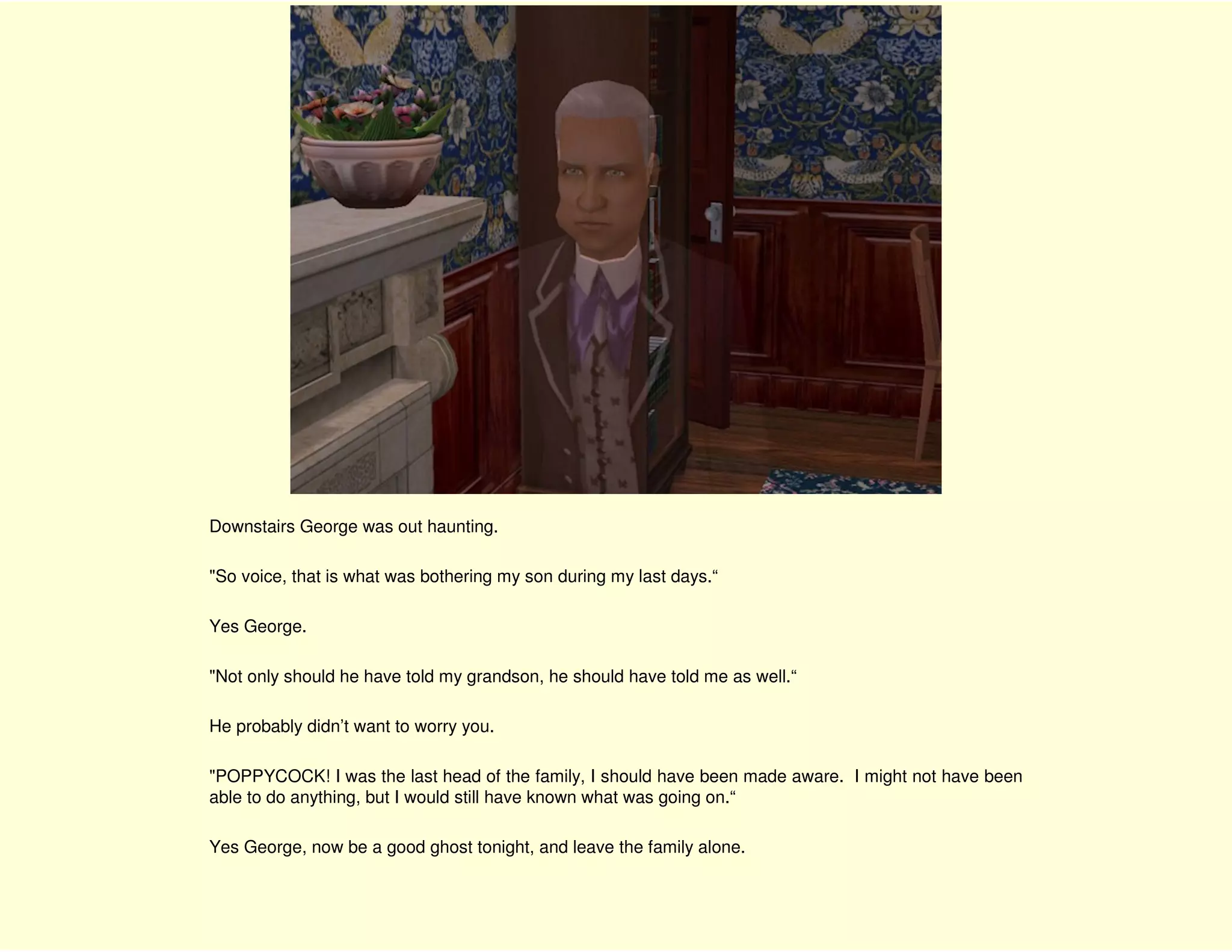 Downstairs George was out haunting.

"So voice, that is what was bothering my son during my last days.“

Yes George.

"Not only should he have told my grandson, he should have told me as well.“

He probably didn’t want to worry you.

"POPPYCOCK! I was the last head of the family, I should have been made aware. I might not have been
able to do anything, but I would still have known what was going on.“

Yes George, now be a good ghost tonight, and leave the family alone.
 