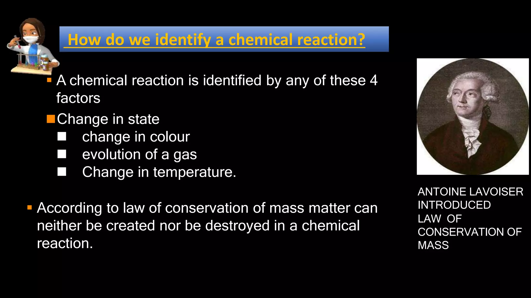  A chemical reaction is identified by any of these 4
factors
Change in state
 change in colour
 evolution of a gas
 Change in temperature.
 According to law of conservation of mass matter can
neither be created nor be destroyed in a chemical
reaction.
ANTOINE LAVOISER
INTRODUCED
LAW OF
CONSERVATION OF
MASS
How do we identify a chemical reaction?
 