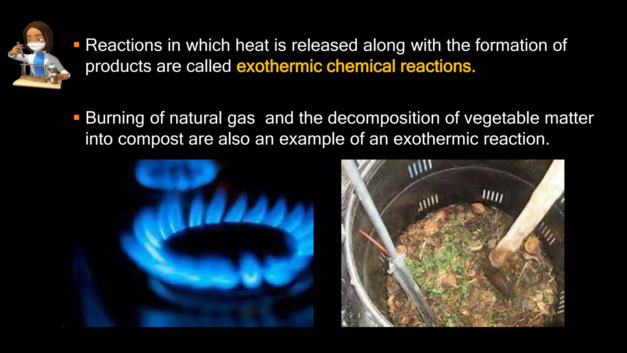  Reactions in which heat is released along with the formation of
products are called exothermic chemical reactions.
 Burning of natural gas and the decomposition of vegetable matter
into compost are also an example of an exothermic reaction.
 
