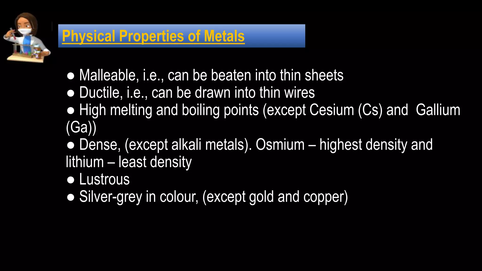 ● Malleable, i.e., can be beaten into thin sheets
● Ductile, i.e., can be drawn into thin wires
● High melting and boiling points (except Cesium (Cs) and Gallium
(Ga))
● Dense, (except alkali metals). Osmium – highest density and
lithium – least density
● Lustrous
● Silver-grey in colour, (except gold and copper)
Physical Properties of Metals
 