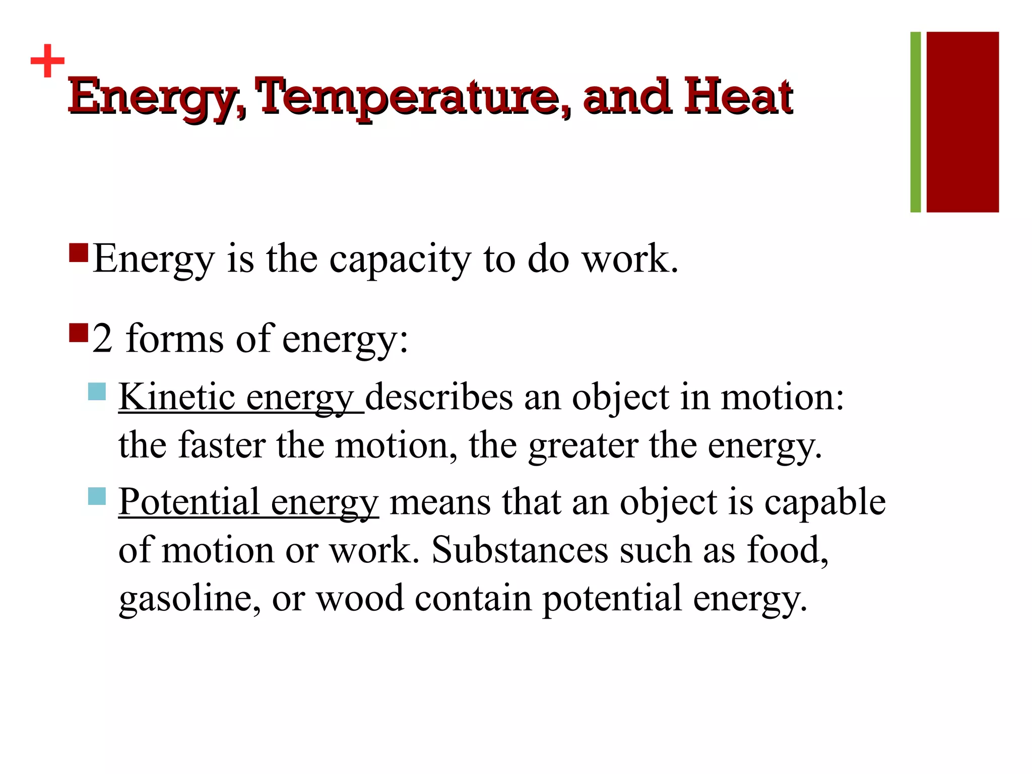 +
 Energy, Temperature, and Heat

 Energy   is the capacity to do work.
 2   forms of energy:
   Kinetic energy describes an object in motion:
    the faster the motion, the greater the energy.
   Potential energy means that an object is capable
    of motion or work. Substances such as food,
    gasoline, or wood contain potential energy.
 