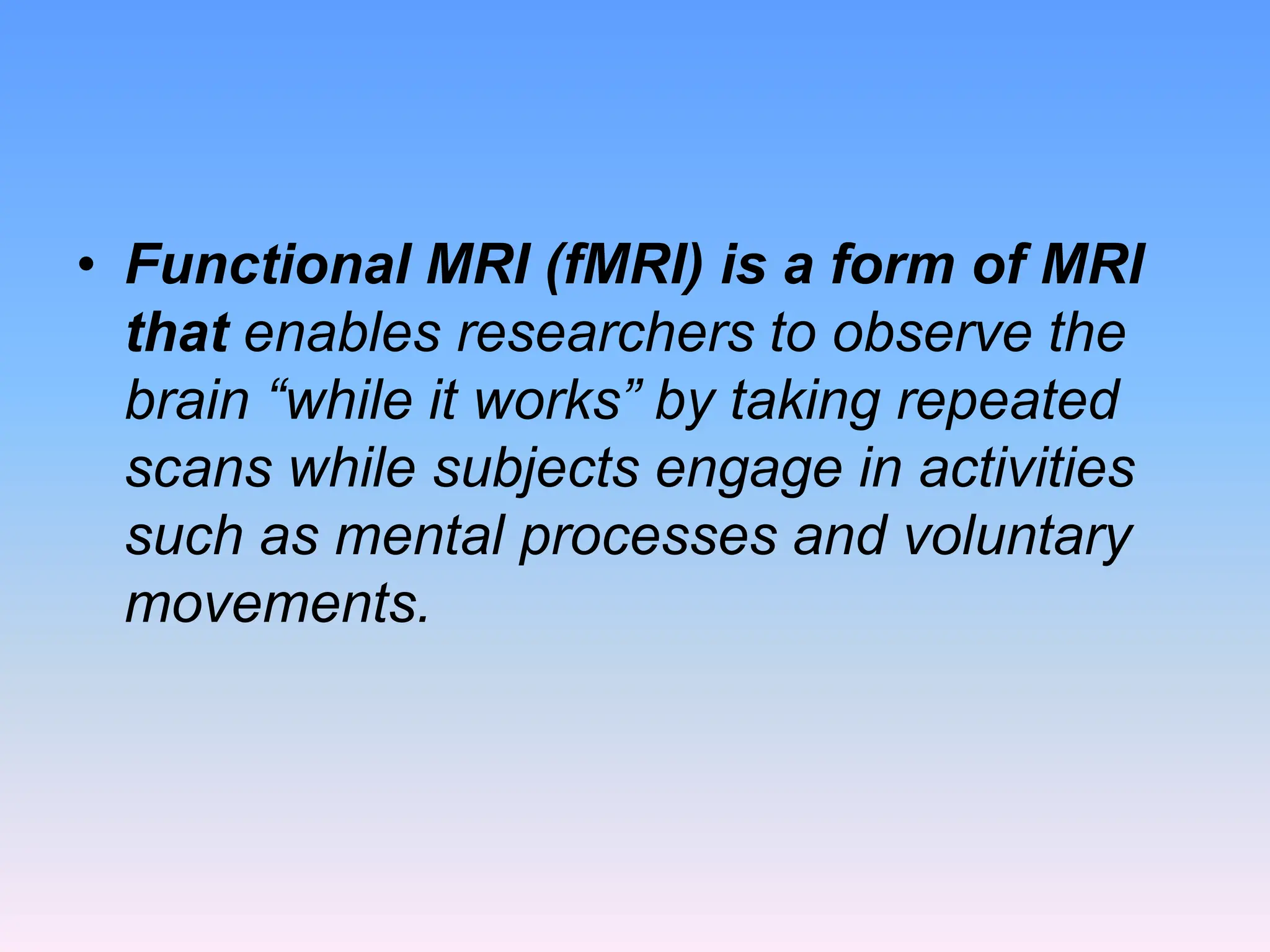 • Functional MRI (fMRI) is a form of MRI
that enables researchers to observe the
brain “while it works” by taking repeated
scans while subjects engage in activities
such as mental processes and voluntary
movements.
 