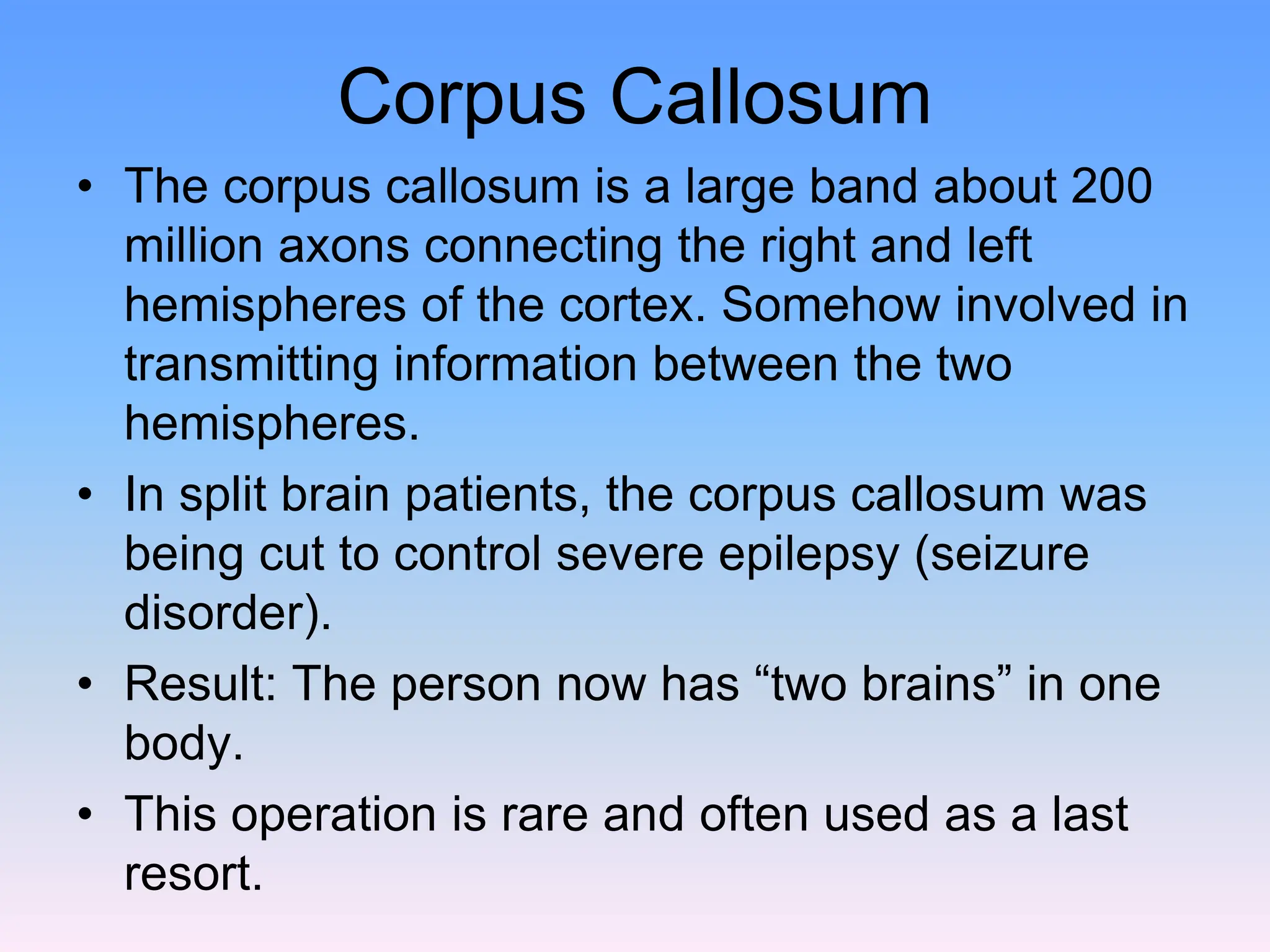Corpus Callosum
• The corpus callosum is a large band about 200
million axons connecting the right and left
hemispheres of the cortex. Somehow involved in
transmitting information between the two
hemispheres.
• In split brain patients, the corpus callosum was
being cut to control severe epilepsy (seizure
disorder).
• Result: The person now has “two brains” in one
body.
• This operation is rare and often used as a last
resort.
 