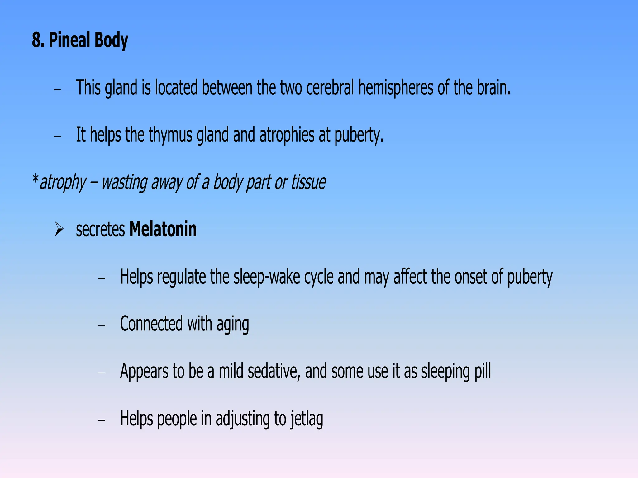 8. Pineal Body
– This gland is located between the two cerebral hemispheres of the brain.
– It helps the thymus gland and atrophies at puberty.
*atrophy – wasting away of a body part or tissue
 secretes Melatonin
– Helps regulate the sleep-wake cycle and may affect the onset of puberty
– Connected with aging
– Appears to be a mild sedative, and some use it as sleeping pill
– Helps people in adjusting to jetlag
 