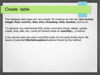 Create table
The database data types are very simple, for instance we will use: text,varchar,
integer, float, numeric, date, time, timestamp, blob, boolean, and so on.
1.In general, any well-formed SQL action command (insert, delete, update,
create, drop, alter, etc.) could be framed inside an execSQL(…) method.
2.You should make the call to execSQLinside of a try-catch-finally block. Be
aware of potential SQLiteExceptionsituations thrown by the method.
 