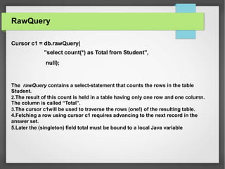 RawQuery
Cursor c1 = db.rawQuery(
"select count(*) as Total from Student",
null);
The rawQuery contains a select-statement that counts the rows in the table
Student.
2.The result of this count is held in a table having only one row and one column.
The column is called “Total”.
3.The cursor c1will be used to traverse the rows (one!) of the resulting table.
4.Fetching a row using cursor c1 requires advancing to the next record in the
answer set.
5.Later the (singleton) field total must be bound to a local Java variable
 