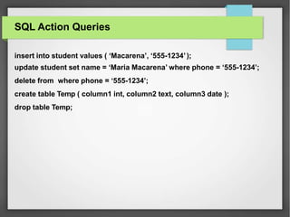 SQL Action Queries
insert into student values ( ‘Macarena’, ‘555-1234’);
update student set name = ‘Maria Macarena’ where phone = ‘555-1234’;
delete from where phone = ‘555-1234’;
create table Temp ( column1 int, column2 text, column3 date );
drop table Temp;
 