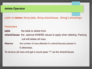 delete Operator
public int delete( String table, String whereClause , String[ ] whereArgs)
Parameters
table the table to delete from
whereClause the optional WHERE clause to apply when deleting. Passing
null will delete all rows.
Returns the number of rows affected if a whereClauseis passed in,
0 otherwise.
To remove all rows and get a count pass "1" as the whereClause
 