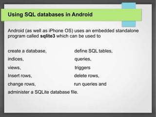 Using SQL databases in Android
Android (as well as iPhone OS) uses an embedded standalone
program called sqlite3 which can be used to
create a database,
indices,
views,
Insert rows,
change rows,
define SQL tables,
queries,
triggers
delete rows,
run queries and
administer a SQLite database file.
 
