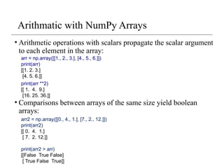 Arithmatic with NumPy Arrays
• Arithmetic operations with scalars propagate the scalar argument
to each element in the array:
• Comparisons between arrays of the same size yield boolean
arrays:
arr = np.array([[1., 2., 3.], [4., 5., 6.]])
print(arr)
[[1. 2. 3.]
[4. 5. 6.]]
print(arr **2)
[[ 1. 4. 9.]
[16. 25. 36.]]
arr2 = np.array([[0., 4., 1.], [7., 2., 12.]])
print(arr2)
[[ 0. 4. 1.]
[ 7. 2. 12.]]
print(arr2 > arr)
[[False True False]
[ True False True]]
 