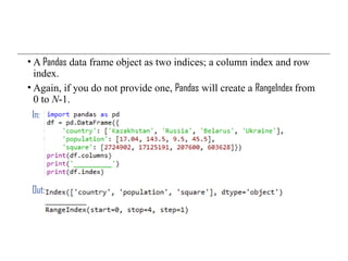 • A Pandas data frame object as two indices; a column index and row
index.
• Again, if you do not provide one, Pandas will create a RangeIndex from
0 to N-1.
In:
Out:
 
