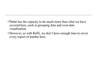 • Pandas has the capacity to do much more than what we have
covered here, such as grouping data and even data
visualisation.
• However, as with NumPy, we don’t have enough time to cover
every aspect of pandas here.
 