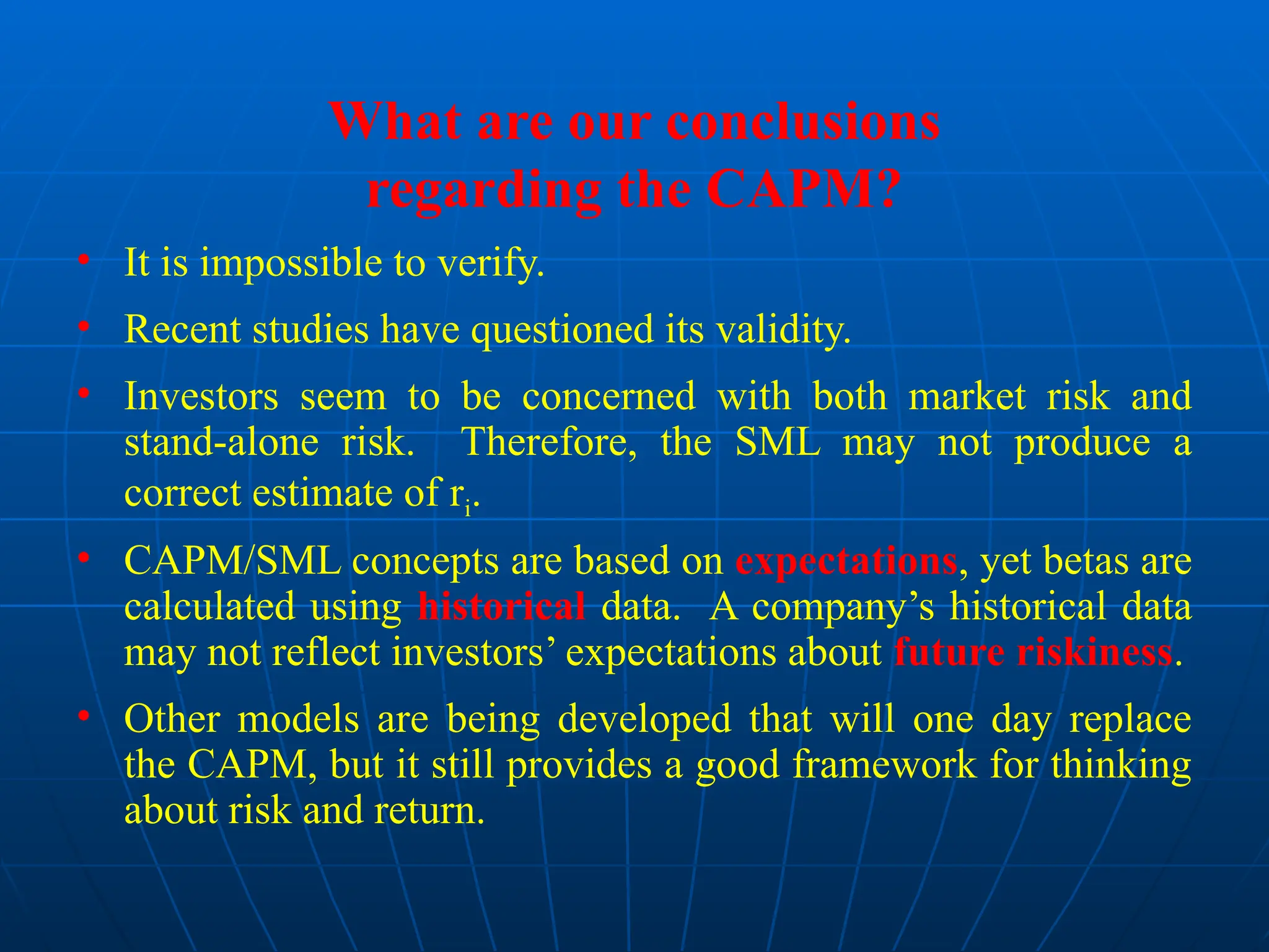 What are our conclusions
regarding the CAPM?
• It is impossible to verify.
• Recent studies have questioned its validity.
• Investors seem to be concerned with both market risk and
stand-alone risk. Therefore, the SML may not produce a
correct estimate of ri.
• CAPM/SML concepts are based on expectations, yet betas are
calculated using historical data. A company’s historical data
may not reflect investors’ expectations about future riskiness.
• Other models are being developed that will one day replace
the CAPM, but it still provides a good framework for thinking
about risk and return.
 