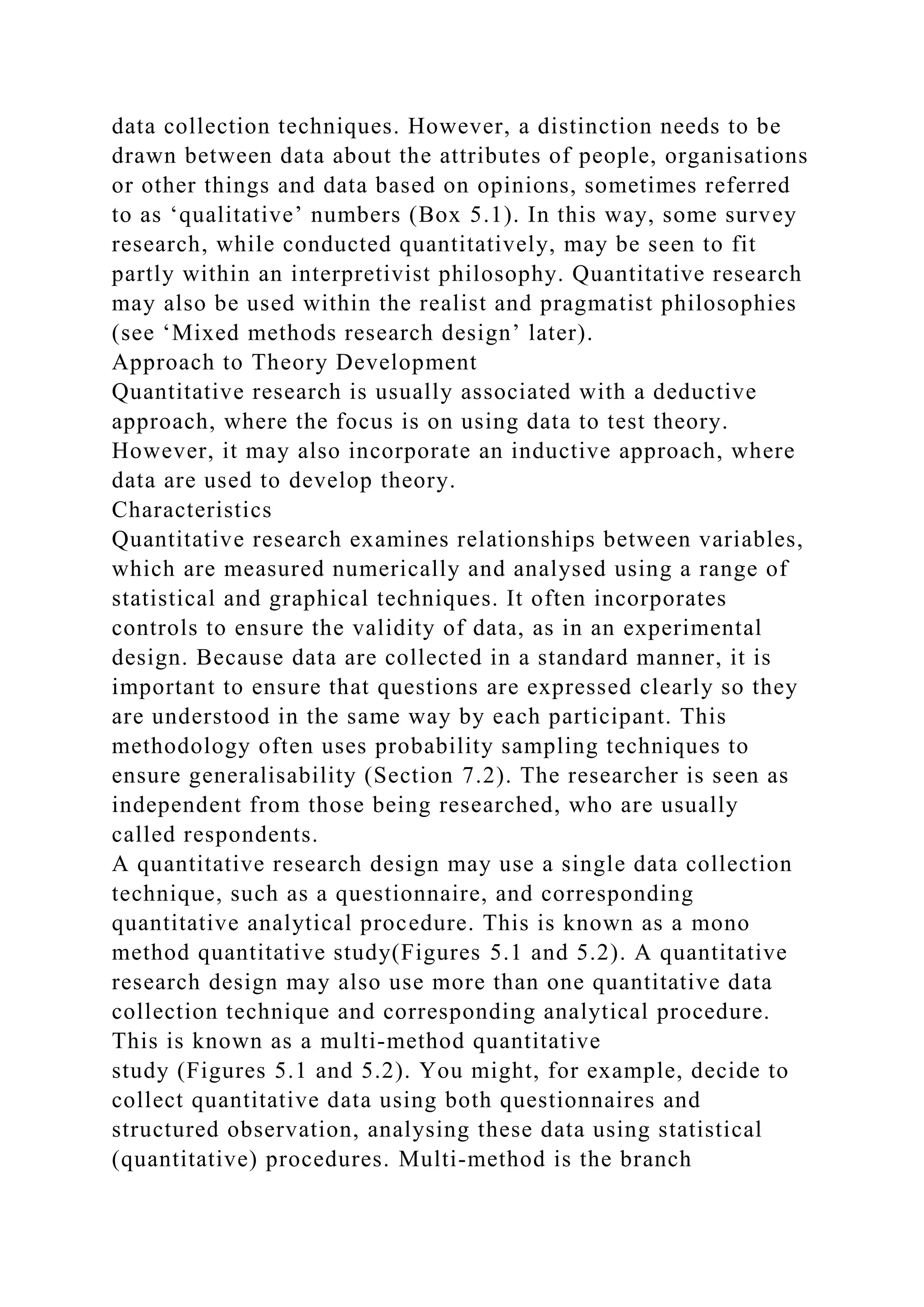 data collection techniques. However, a distinction needs to be
drawn between data about the attributes of people, organisations
or other things and data based on opinions, sometimes referred
to as ‘qualitative’ numbers (Box 5.1). In this way, some survey
research, while conducted quantitatively, may be seen to fit
partly within an interpretivist philosophy. Quantitative research
may also be used within the realist and pragmatist philosophies
(see ‘Mixed methods research design’ later).
Approach to Theory Development
Quantitative research is usually associated with a deductive
approach, where the focus is on using data to test theory.
However, it may also incorporate an inductive approach, where
data are used to develop theory.
Characteristics
Quantitative research examines relationships between variables,
which are measured numerically and analysed using a range of
statistical and graphical techniques. It often incorporates
controls to ensure the validity of data, as in an experimental
design. Because data are collected in a standard manner, it is
important to ensure that questions are expressed clearly so they
are understood in the same way by each participant. This
methodology often uses probability sampling techniques to
ensure generalisability (Section 7.2). The researcher is seen as
independent from those being researched, who are usually
called respondents.
A quantitative research design may use a single data collection
technique, such as a questionnaire, and corresponding
quantitative analytical procedure. This is known as a mono
method quantitative study(Figures 5.1 and 5.2). A quantitative
research design may also use more than one quantitative data
collection technique and corresponding analytical procedure.
This is known as a multi-method quantitative
study (Figures 5.1 and 5.2). You might, for example, decide to
collect quantitative data using both questionnaires and
structured observation, analysing these data using statistical
(quantitative) procedures. Multi-method is the branch
 