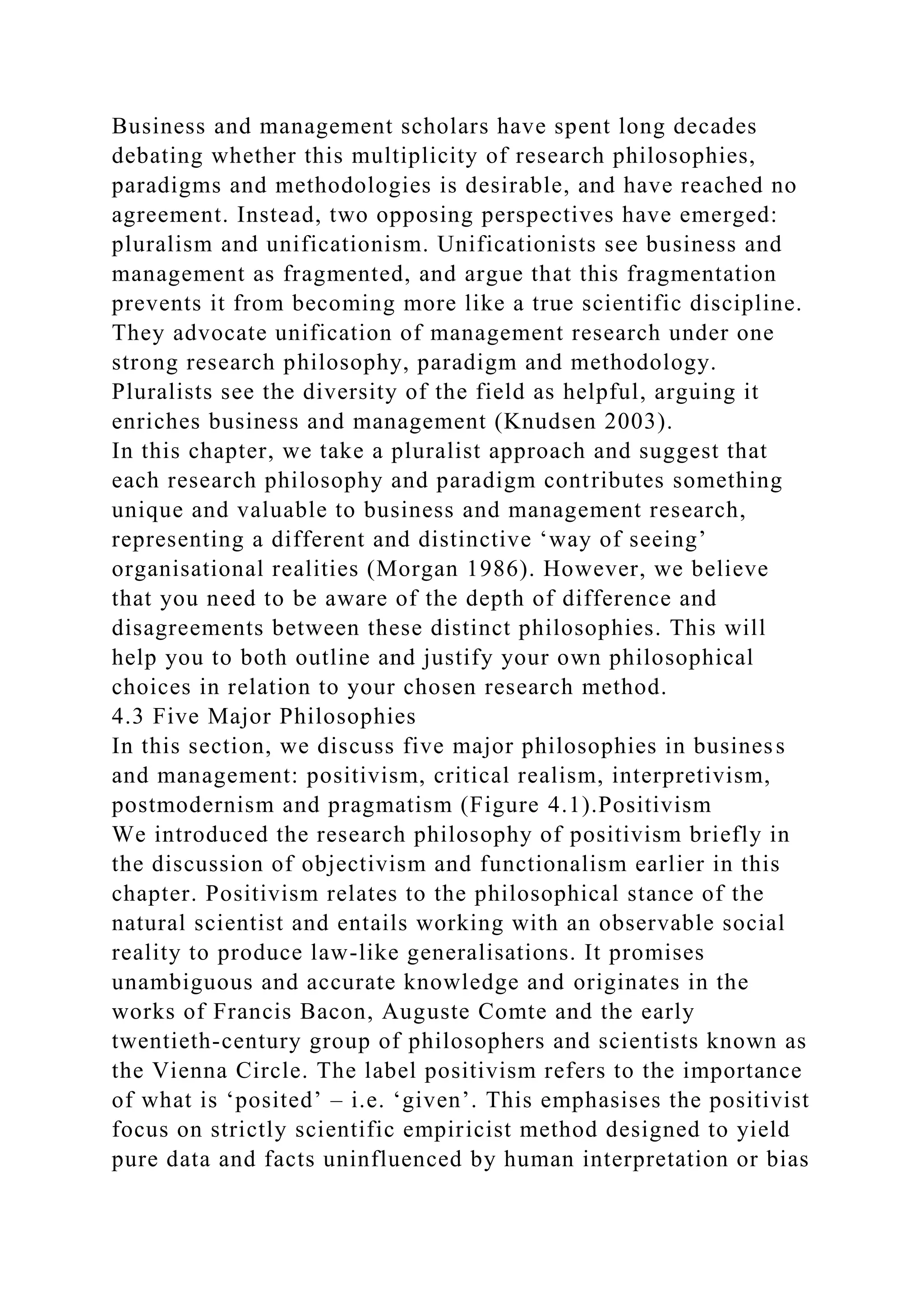 Business and management scholars have spent long decades
debating whether this multiplicity of research philosophies,
paradigms and methodologies is desirable, and have reached no
agreement. Instead, two opposing perspectives have emerged:
pluralism and unificationism. Unificationists see business and
management as fragmented, and argue that this fragmentation
prevents it from becoming more like a true scientific discipline.
They advocate unification of management research under one
strong research philosophy, paradigm and methodology.
Pluralists see the diversity of the field as helpful, arguing it
enriches business and management (Knudsen 2003).
In this chapter, we take a pluralist approach and suggest that
each research philosophy and paradigm contributes something
unique and valuable to business and management research,
representing a different and distinctive ‘way of seeing’
organisational realities (Morgan 1986). However, we believe
that you need to be aware of the depth of difference and
disagreements between these distinct philosophies. This will
help you to both outline and justify your own philosophical
choices in relation to your chosen research method.
4.3 Five Major Philosophies
In this section, we discuss five major philosophies in business
and management: positivism, critical realism, interpretivism,
postmodernism and pragmatism (Figure 4.1).Positivism
We introduced the research philosophy of positivism briefly in
the discussion of objectivism and functionalism earlier in this
chapter. Positivism relates to the philosophical stance of the
natural scientist and entails working with an observable social
reality to produce law-like generalisations. It promises
unambiguous and accurate knowledge and originates in the
works of Francis Bacon, Auguste Comte and the early
twentieth-century group of philosophers and scientists known as
the Vienna Circle. The label positivism refers to the importance
of what is ‘posited’ – i.e. ‘given’. This emphasises the positivist
focus on strictly scientific empiricist method designed to yield
pure data and facts uninfluenced by human interpretation or bias
 