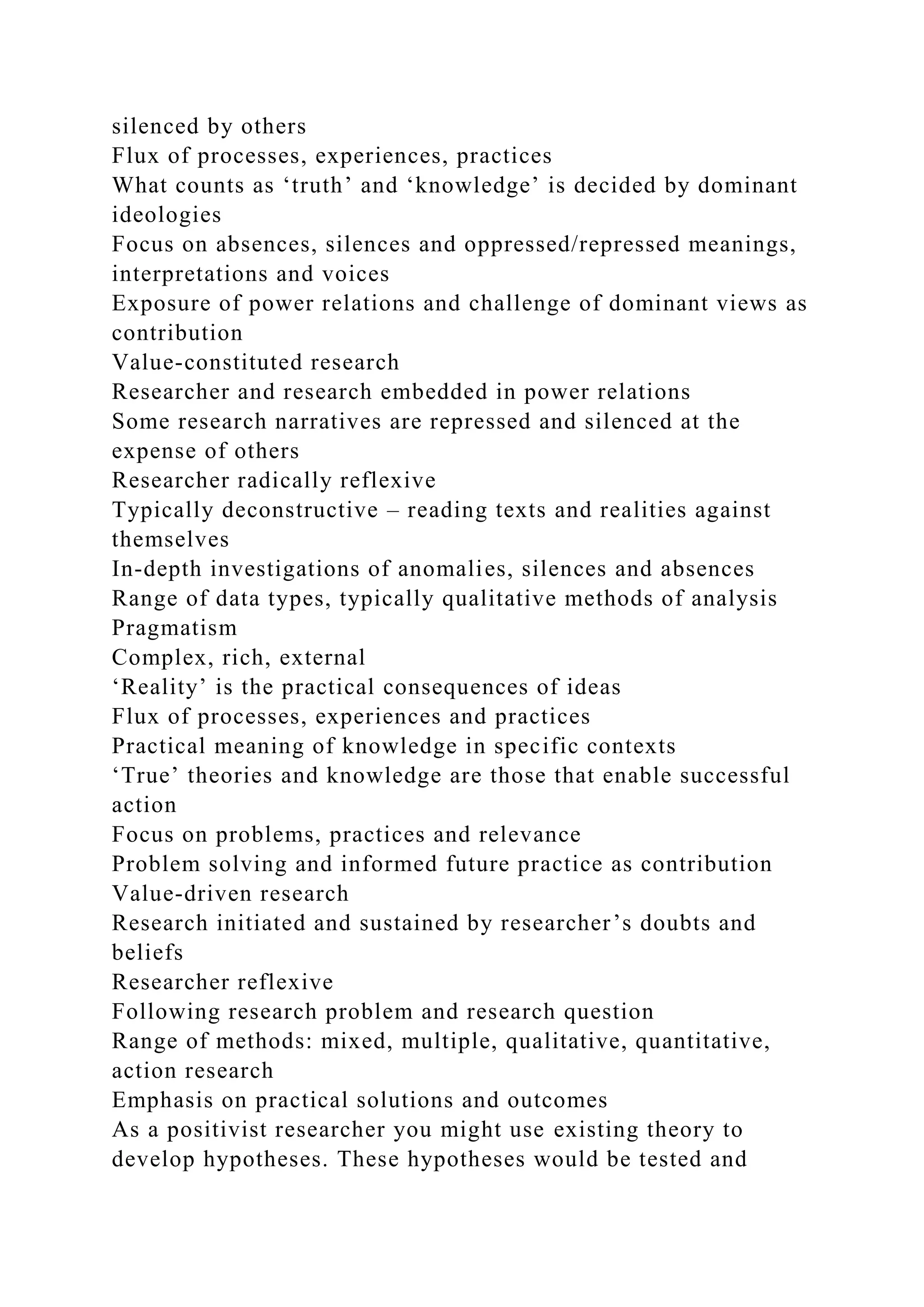 silenced by others
Flux of processes, experiences, practices
What counts as ‘truth’ and ‘knowledge’ is decided by dominant
ideologies
Focus on absences, silences and oppressed/repressed meanings,
interpretations and voices
Exposure of power relations and challenge of dominant views as
contribution
Value-constituted research
Researcher and research embedded in power relations
Some research narratives are repressed and silenced at the
expense of others
Researcher radically reflexive
Typically deconstructive – reading texts and realities against
themselves
In-depth investigations of anomalies, silences and absences
Range of data types, typically qualitative methods of analysis
Pragmatism
Complex, rich, external
‘Reality’ is the practical consequences of ideas
Flux of processes, experiences and practices
Practical meaning of knowledge in specific contexts
‘True’ theories and knowledge are those that enable successful
action
Focus on problems, practices and relevance
Problem solving and informed future practice as contribution
Value-driven research
Research initiated and sustained by researcher’s doubts and
beliefs
Researcher reflexive
Following research problem and research question
Range of methods: mixed, multiple, qualitative, quantitative,
action research
Emphasis on practical solutions and outcomes
As a positivist researcher you might use existing theory to
develop hypotheses. These hypotheses would be tested and
 