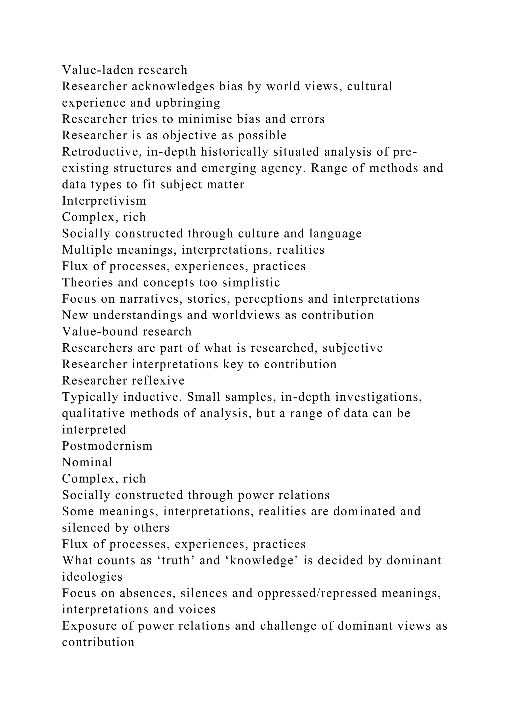 Value-laden research
Researcher acknowledges bias by world views, cultural
experience and upbringing
Researcher tries to minimise bias and errors
Researcher is as objective as possible
Retroductive, in-depth historically situated analysis of pre-
existing structures and emerging agency. Range of methods and
data types to fit subject matter
Interpretivism
Complex, rich
Socially constructed through culture and language
Multiple meanings, interpretations, realities
Flux of processes, experiences, practices
Theories and concepts too simplistic
Focus on narratives, stories, perceptions and interpretations
New understandings and worldviews as contribution
Value-bound research
Researchers are part of what is researched, subjective
Researcher interpretations key to contribution
Researcher reflexive
Typically inductive. Small samples, in-depth investigations,
qualitative methods of analysis, but a range of data can be
interpreted
Postmodernism
Nominal
Complex, rich
Socially constructed through power relations
Some meanings, interpretations, realities are dominated and
silenced by others
Flux of processes, experiences, practices
What counts as ‘truth’ and ‘knowledge’ is decided by dominant
ideologies
Focus on absences, silences and oppressed/repressed meanings,
interpretations and voices
Exposure of power relations and challenge of dominant views as
contribution
 