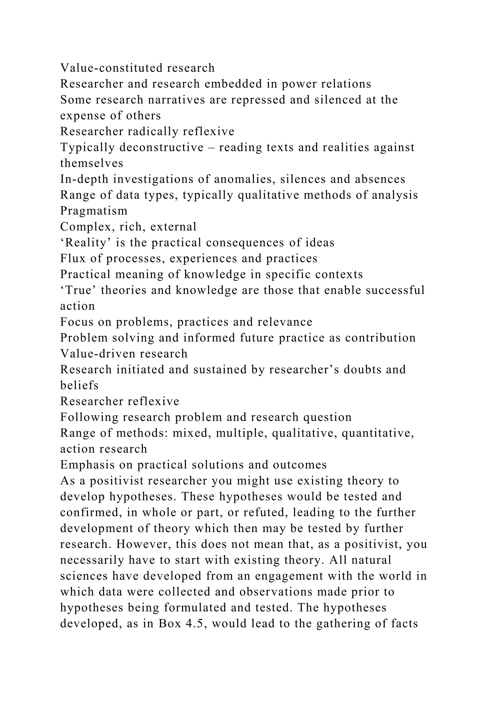 Value-constituted research
Researcher and research embedded in power relations
Some research narratives are repressed and silenced at the
expense of others
Researcher radically reflexive
Typically deconstructive – reading texts and realities against
themselves
In-depth investigations of anomalies, silences and absences
Range of data types, typically qualitative methods of analysis
Pragmatism
Complex, rich, external
‘Reality’ is the practical consequences of ideas
Flux of processes, experiences and practices
Practical meaning of knowledge in specific contexts
‘True’ theories and knowledge are those that enable successful
action
Focus on problems, practices and relevance
Problem solving and informed future practice as contribution
Value-driven research
Research initiated and sustained by researcher’s doubts and
beliefs
Researcher reflexive
Following research problem and research question
Range of methods: mixed, multiple, qualitative, quantitative,
action research
Emphasis on practical solutions and outcomes
As a positivist researcher you might use existing theory to
develop hypotheses. These hypotheses would be tested and
confirmed, in whole or part, or refuted, leading to the further
development of theory which then may be tested by further
research. However, this does not mean that, as a positivist, you
necessarily have to start with existing theory. All natural
sciences have developed from an engagement with the world in
which data were collected and observations made prior to
hypotheses being formulated and tested. The hypotheses
developed, as in Box 4.5, would lead to the gathering of facts
 