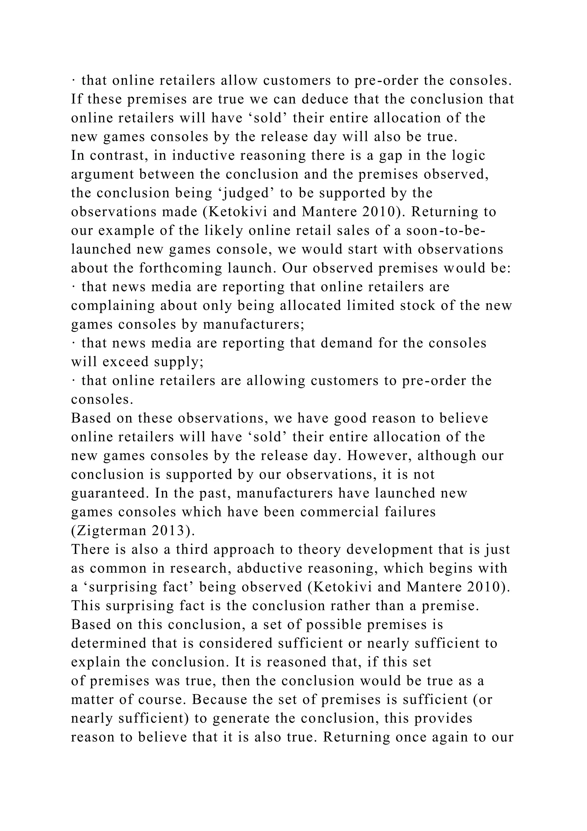 · that online retailers allow customers to pre-order the consoles.
If these premises are true we can deduce that the conclusion that
online retailers will have ‘sold’ their entire allocation of the
new games consoles by the release day will also be true.
In contrast, in inductive reasoning there is a gap in the logic
argument between the conclusion and the premises observed,
the conclusion being ‘judged’ to be supported by the
observations made (Ketokivi and Mantere 2010). Returning to
our example of the likely online retail sales of a soon-to-be-
launched new games console, we would start with observations
about the forthcoming launch. Our observed premises would be:
· that news media are reporting that online retailers are
complaining about only being allocated limited stock of the new
games consoles by manufacturers;
· that news media are reporting that demand for the consoles
will exceed supply;
· that online retailers are allowing customers to pre-order the
consoles.
Based on these observations, we have good reason to believe
online retailers will have ‘sold’ their entire allocation of the
new games consoles by the release day. However, although our
conclusion is supported by our observations, it is not
guaranteed. In the past, manufacturers have launched new
games consoles which have been commercial failures
(Zigterman 2013).
There is also a third approach to theory development that is just
as common in research, abductive reasoning, which begins with
a ‘surprising fact’ being observed (Ketokivi and Mantere 2010).
This surprising fact is the conclusion rather than a premise.
Based on this conclusion, a set of possible premises is
determined that is considered sufficient or nearly sufficient to
explain the conclusion. It is reasoned that, if this set
of premises was true, then the conclusion would be true as a
matter of course. Because the set of premises is sufficient (or
nearly sufficient) to generate the conclusion, this provides
reason to believe that it is also true. Returning once again to our
 
