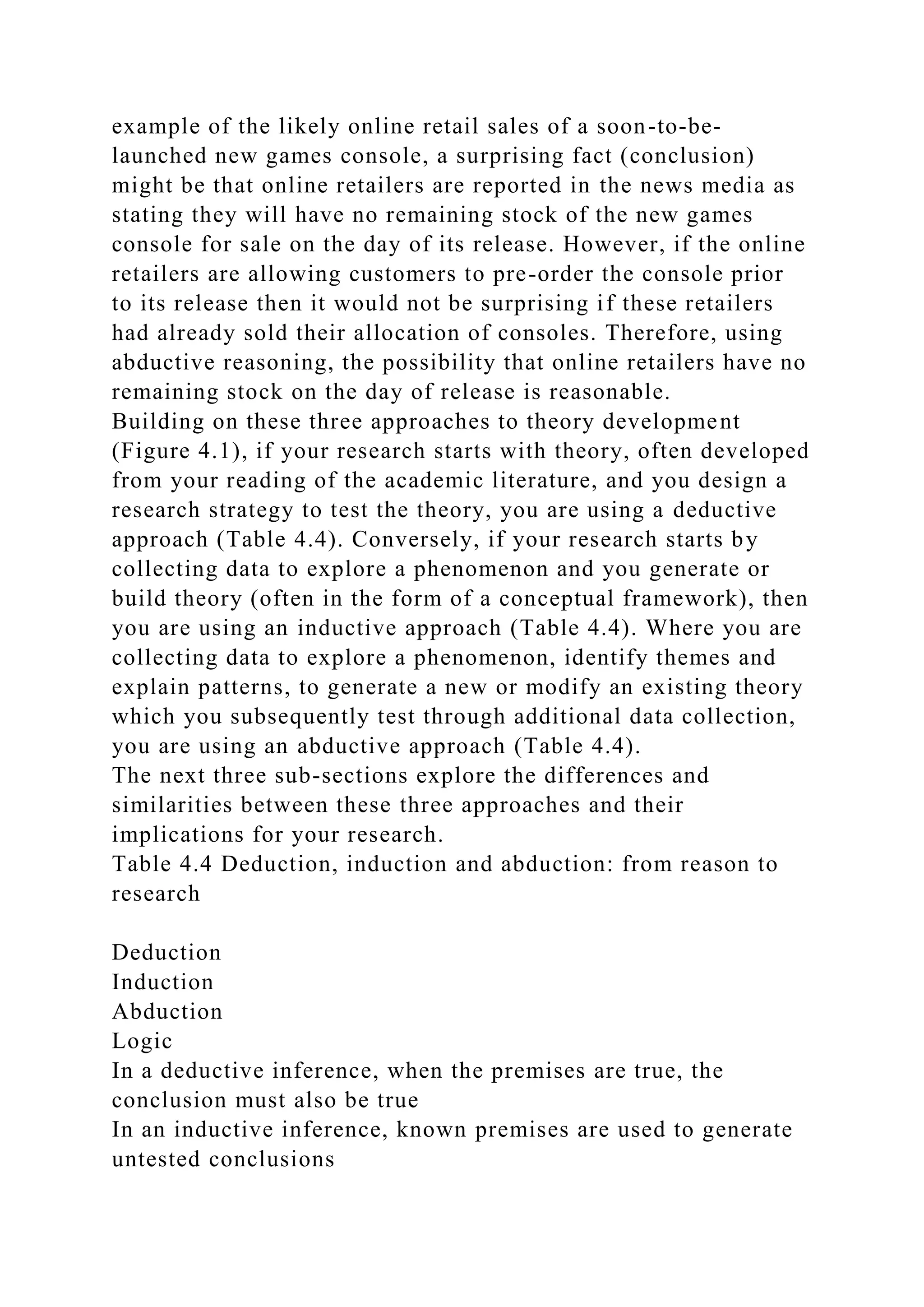 example of the likely online retail sales of a soon-to-be-
launched new games console, a surprising fact (conclusion)
might be that online retailers are reported in the news media as
stating they will have no remaining stock of the new games
console for sale on the day of its release. However, if the online
retailers are allowing customers to pre-order the console prior
to its release then it would not be surprising if these retailers
had already sold their allocation of consoles. Therefore, using
abductive reasoning, the possibility that online retailers have no
remaining stock on the day of release is reasonable.
Building on these three approaches to theory development
(Figure 4.1), if your research starts with theory, often developed
from your reading of the academic literature, and you design a
research strategy to test the theory, you are using a deductive
approach (Table 4.4). Conversely, if your research starts by
collecting data to explore a phenomenon and you generate or
build theory (often in the form of a conceptual framework), then
you are using an inductive approach (Table 4.4). Where you are
collecting data to explore a phenomenon, identify themes and
explain patterns, to generate a new or modify an existing theory
which you subsequently test through additional data collection,
you are using an abductive approach (Table 4.4).
The next three sub-sections explore the differences and
similarities between these three approaches and their
implications for your research.
Table 4.4 Deduction, induction and abduction: from reason to
research
Deduction
Induction
Abduction
Logic
In a deductive inference, when the premises are true, the
conclusion must also be true
In an inductive inference, known premises are used to generate
untested conclusions
 