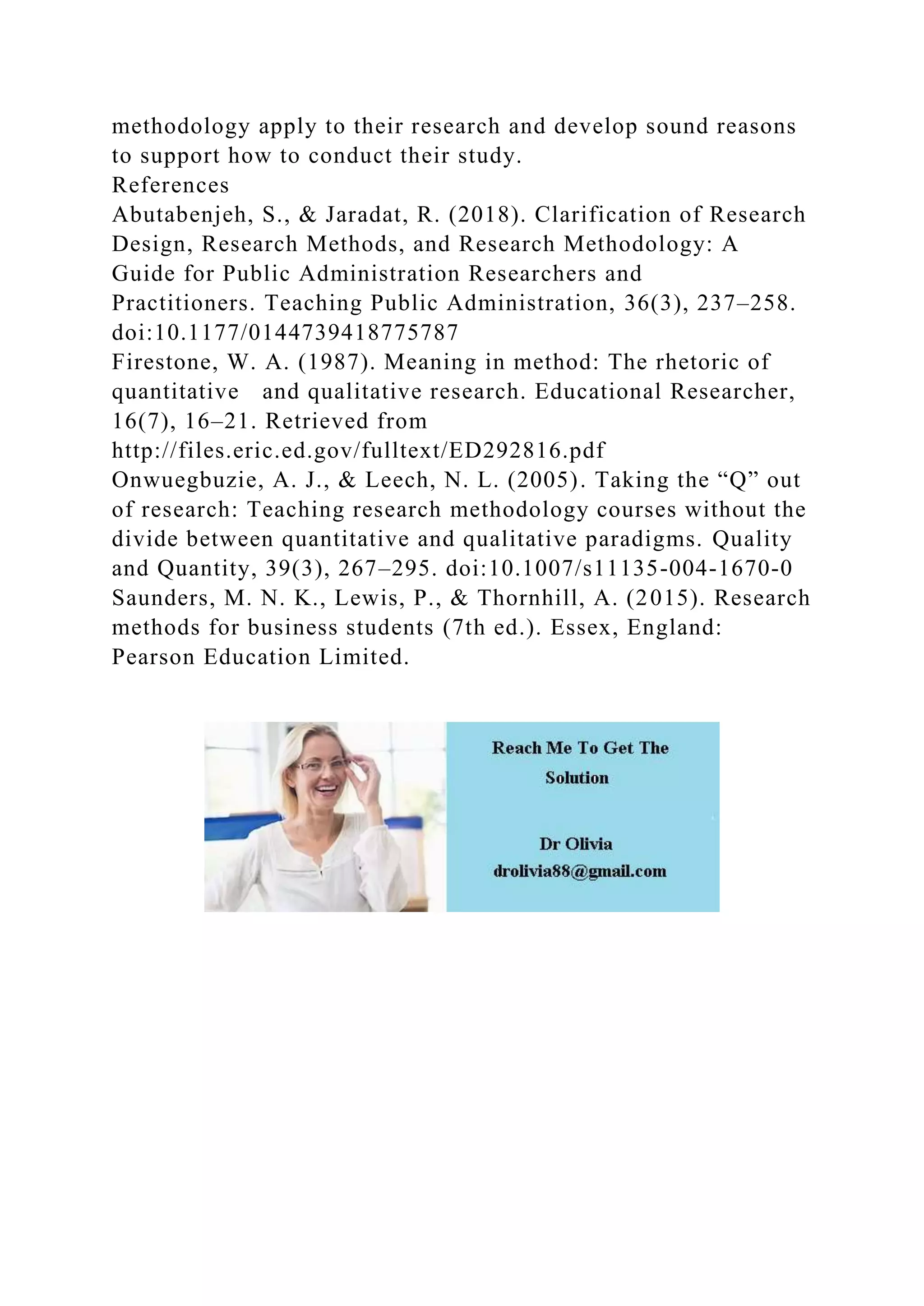 methodology apply to their research and develop sound reasons
to support how to conduct their study.
References
Abutabenjeh, S., & Jaradat, R. (2018). Clarification of Research
Design, Research Methods, and Research Methodology: A
Guide for Public Administration Researchers and
Practitioners. Teaching Public Administration, 36(3), 237–258.
doi:10.1177/0144739418775787
Firestone, W. A. (1987). Meaning in method: The rhetoric of
quantitative and qualitative research. Educational Researcher,
16(7), 16–21. Retrieved from
http://files.eric.ed.gov/fulltext/ED292816.pdf
Onwuegbuzie, A. J., & Leech, N. L. (2005). Taking the “Q” out
of research: Teaching research methodology courses without the
divide between quantitative and qualitative paradigms. Quality
and Quantity, 39(3), 267–295. doi:10.1007/s11135-004-1670-0
Saunders, M. N. K., Lewis, P., & Thornhill, A. (2015). Research
methods for business students (7th ed.). Essex, England:
Pearson Education Limited.
 