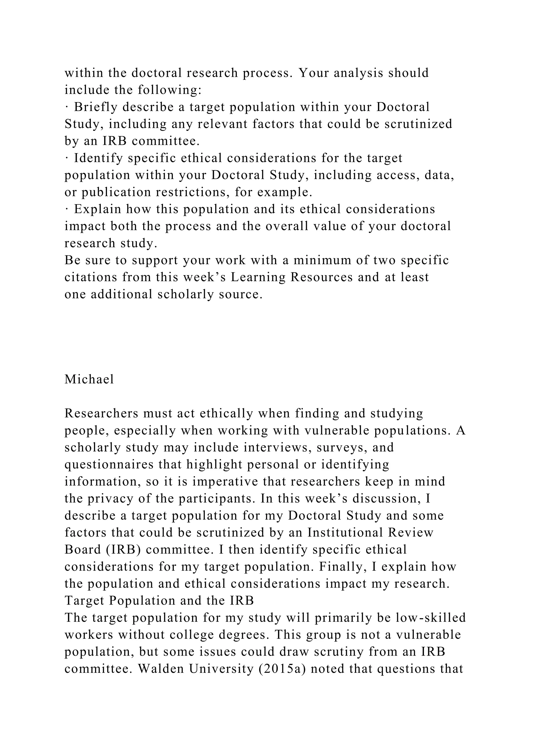 within the doctoral research process. Your analysis should
include the following:
· Briefly describe a target population within your Doctoral
Study, including any relevant factors that could be scrutinized
by an IRB committee.
· Identify specific ethical considerations for the target
population within your Doctoral Study, including access, data,
or publication restrictions, for example.
· Explain how this population and its ethical considerations
impact both the process and the overall value of your doctoral
research study.
Be sure to support your work with a minimum of two specific
citations from this week’s Learning Resources and at least
one additional scholarly source.
Michael
Researchers must act ethically when finding and studying
people, especially when working with vulnerable populations. A
scholarly study may include interviews, surveys, and
questionnaires that highlight personal or identifying
information, so it is imperative that researchers keep in mind
the privacy of the participants. In this week’s discussion, I
describe a target population for my Doctoral Study and some
factors that could be scrutinized by an Institutional Review
Board (IRB) committee. I then identify specific ethical
considerations for my target population. Finally, I explain how
the population and ethical considerations impact my research.
Target Population and the IRB
The target population for my study will primarily be low-skilled
workers without college degrees. This group is not a vulnerable
population, but some issues could draw scrutiny from an IRB
committee. Walden University (2015a) noted that questions that
 