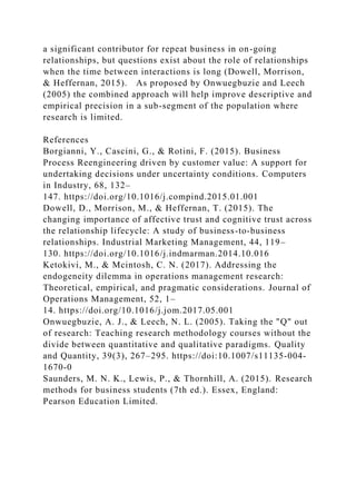 a significant contributor for repeat business in on-going
relationships, but questions exist about the role of relationships
when the time between interactions is long (Dowell, Morrison,
& Heffernan, 2015). As proposed by Onwuegbuzie and Leech
(2005) the combined approach will help improve descriptive and
empirical precision in a sub-segment of the population where
research is limited.
References
Borgianni, Y., Cascini, G., & Rotini, F. (2015). Business
Process Reengineering driven by customer value: A support for
undertaking decisions under uncertainty conditions. Computers
in Industry, 68, 132–
147. https://doi.org/10.1016/j.compind.2015.01.001
Dowell, D., Morrison, M., & Heffernan, T. (2015). The
changing importance of affective trust and cognitive trust across
the relationship lifecycle: A study of business-to-business
relationships. Industrial Marketing Management, 44, 119–
130. https://doi.org/10.1016/j.indmarman.2014.10.016
Ketokivi, M., & Mcintosh, C. N. (2017). Addressing the
endogeneity dilemma in operations management research:
Theoretical, empirical, and pragmatic considerations. Journal of
Operations Management, 52, 1–
14. https://doi.org/10.1016/j.jom.2017.05.001
Onwuegbuzie, A. J., & Leech, N. L. (2005). Taking the "Q" out
of research: Teaching research methodology courses without the
divide between quantitative and qualitative paradigms. Quality
and Quantity, 39(3), 267–295. https://doi:10.1007/s11135-004-
1670-0
Saunders, M. N. K., Lewis, P., & Thornhill, A. (2015). Research
methods for business students (7th ed.). Essex, England:
Pearson Education Limited.
 