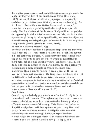 the studied phenomenon and use different means to persuade the
reader of the validity of the conclusions drawn (Firestone,
1987). As noted above, while using a pragmatic approach, I
could use a qualitative, quantitative, or mixed methodology. So
far, I have chosen the quantitative because of the use of
numerical data and my ability to find enough to support the
study. The foundation of the Doctoral Study will be the problem
so supporting it with statistics seems reasonable, and it matches
my chosen philosophy. More specifically, my research objective
is confirmatory meaning the goal of the study is to test or prove
a hypothesis (Onwuegbuzie & Leech, 2005).
Impact of Research Methodology
Research methodology has a significant impact on the Doctoral
Study because it affects future decisions that occur throughout
the fact-gathering process. A quantitative research design may
use questionnaires as data collection whereas qualitative is
more personal and may use interviews (Saunders et al., 2015).
Both will require access to the participants, but the qualitative
method uses a more intimate approach and more time
investment than a simple one-page questionnaire. It is also
worthy to point out because of the time investment, and it might
be difficult to find people to participate in a one-on-one
interview compared to just completing a questionnaire. An ideal
quantitative researcher remains detached to avoid research bias,
but the qualitative researcher becomes immersed in the
phenomenon of interest (Firestone, 1987).
Conclusion
Completing a scholarly paper such as a Doctoral Study is quite
an academic achievement. Throughout the time spent, there are
common decisions an author must make that have a profound
effect on the outcome of the study. This discussion looked at
the philosophy that I will incorporate as part of my Doctoral
Study. It then reviewed the relationship between research
philosophy and methodology. Lastly, it explained how
methodology choice might affect later research decisions and
results. Scholars should evaluate how philosophy and
 