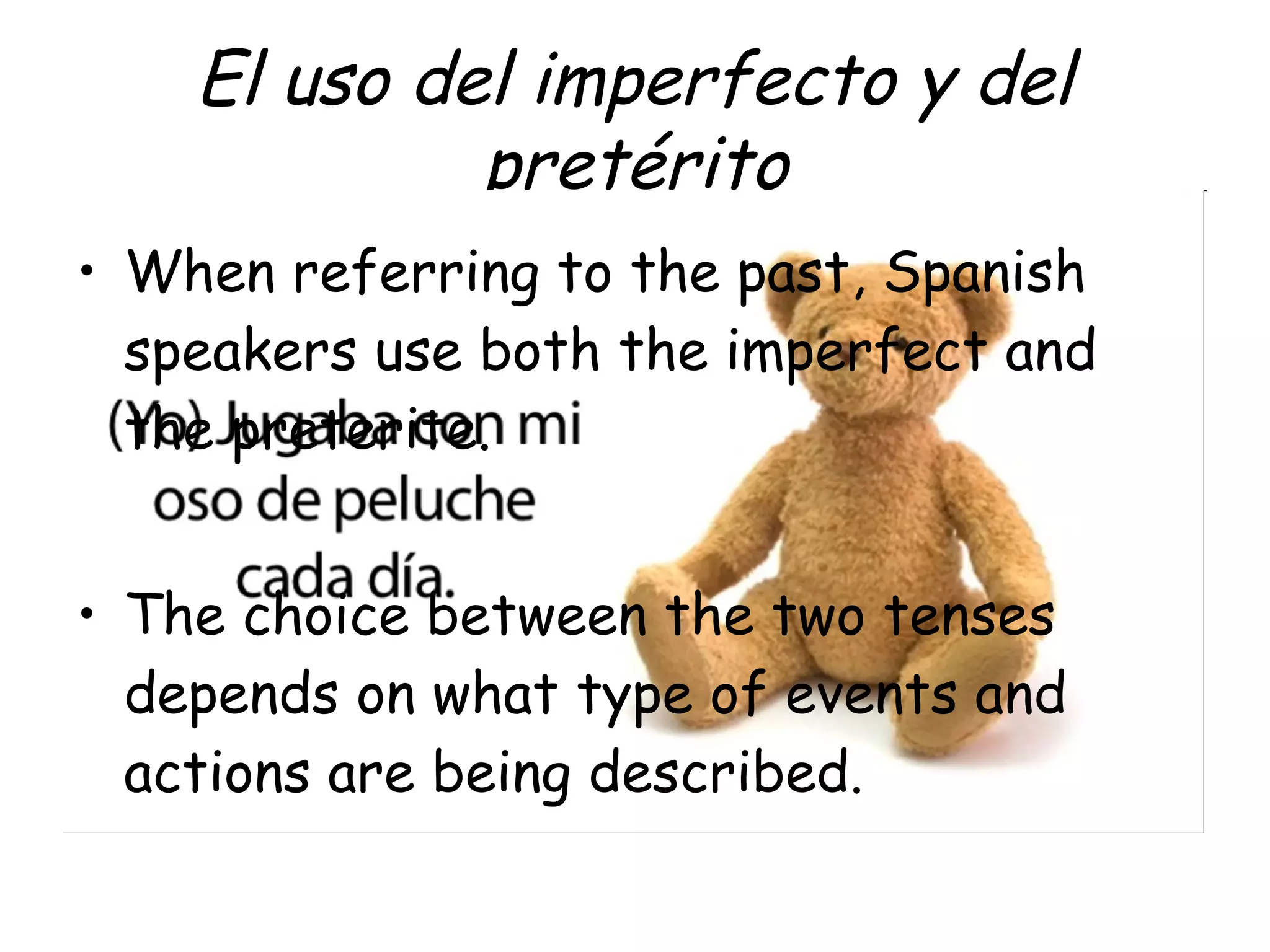 El uso del imperfecto y del
pretérito
• When referring to the past, Spanish
speakers use both the imperfect and
the preterite.
• The choice between the two tenses
depends on what type of events and
actions are being described.

 