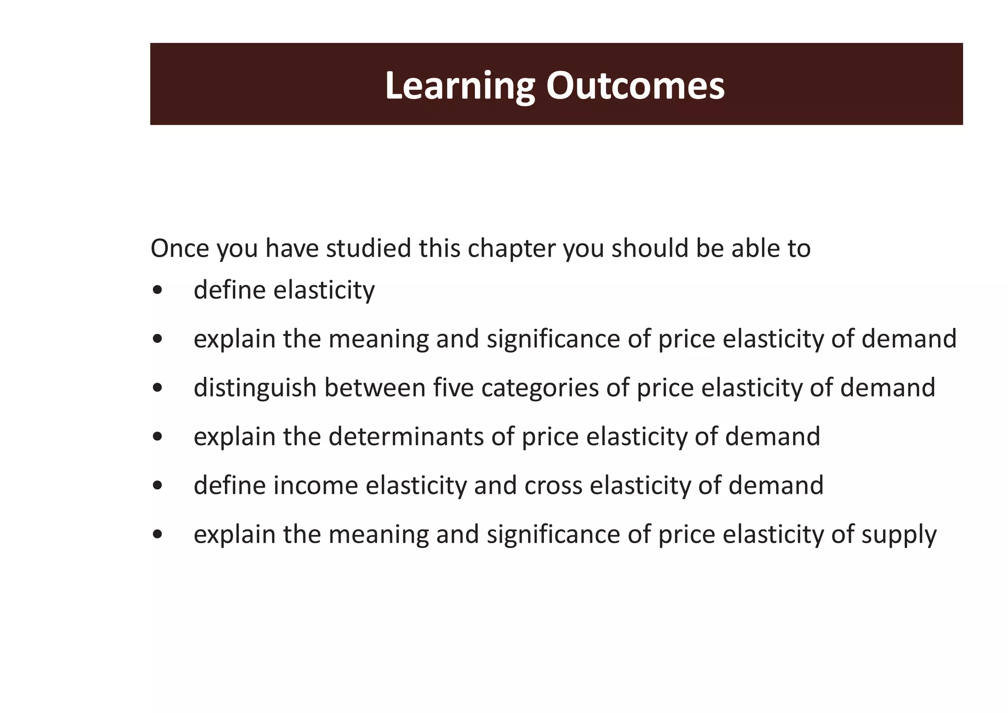 Learning Outcomes
Once you have studied this chapter you should be able to
• define elasticity
• explain the meaning and significance of price elasticity of demand
• distinguish between five categories of price elasticity of demand
• explain the determinants of price elasticity of demand
• define income elasticity and cross elasticity of demand
• explain the meaning and significance of price elasticity of supply
 