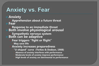  Anxiety
• Apprehension about a future threat
 Fear
• Response to an immediate threat
 Both involve physiological arousal
• Sympathetic nervous system
 Both can be adaptive
• Fear triggers “fight or flight”
 May save life
• Anxiety increases preparedness
 “U-shaped” curve (Yerkes & Dodson, 1908)
 Absence of anxiety interferes with performance
 Moderate levels of anxiety improve performance
 High levels of anxiety are detrimental to performance
 