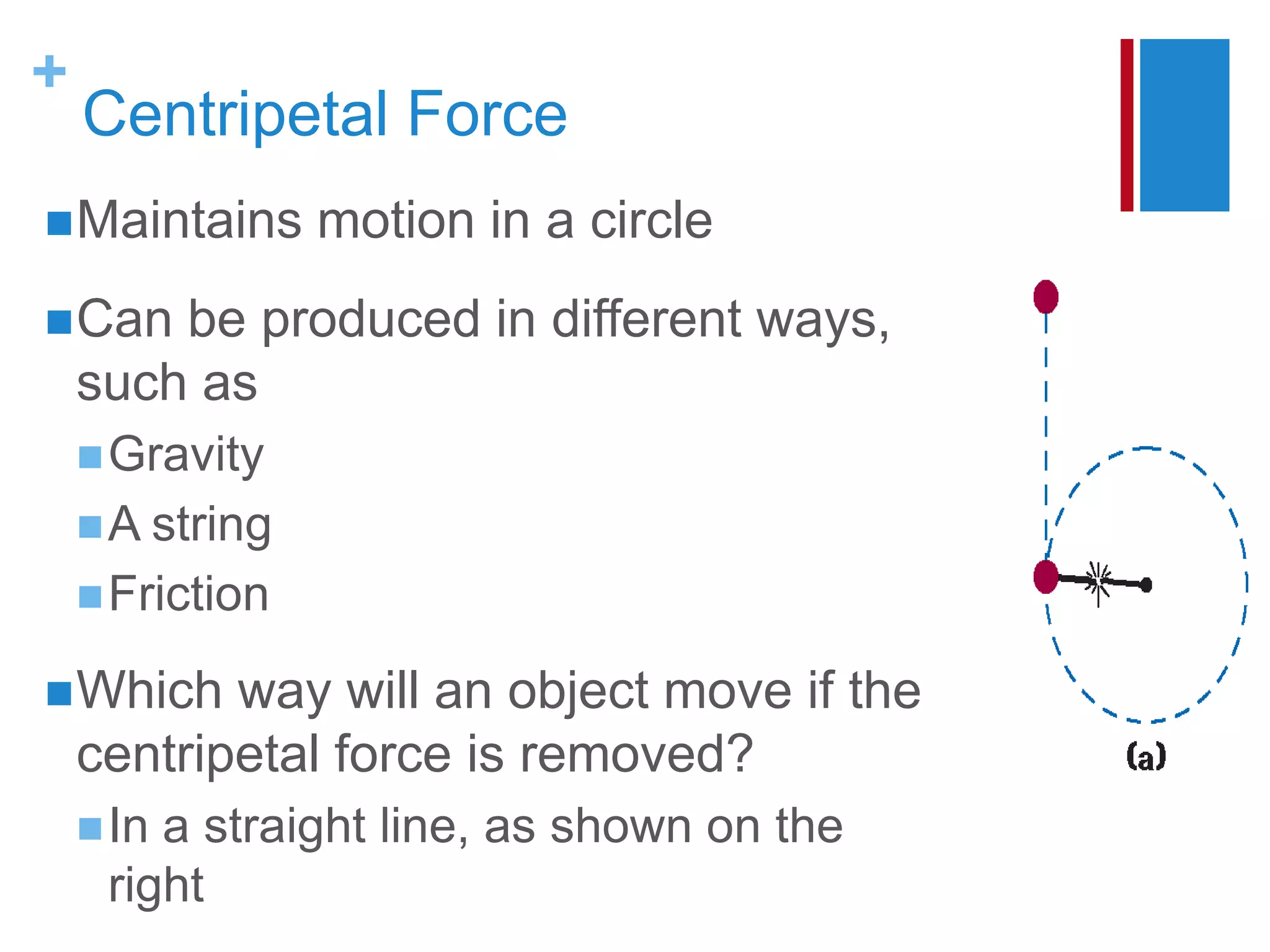 +
    Centripetal Force
 Maintains      motion in a circle
 Can   be produced in different ways,
    such as
     Gravity
     A string
     Friction

 Which    way will an object move if the
    centripetal force is removed?
     Ina straight line, as shown on the
     right
 