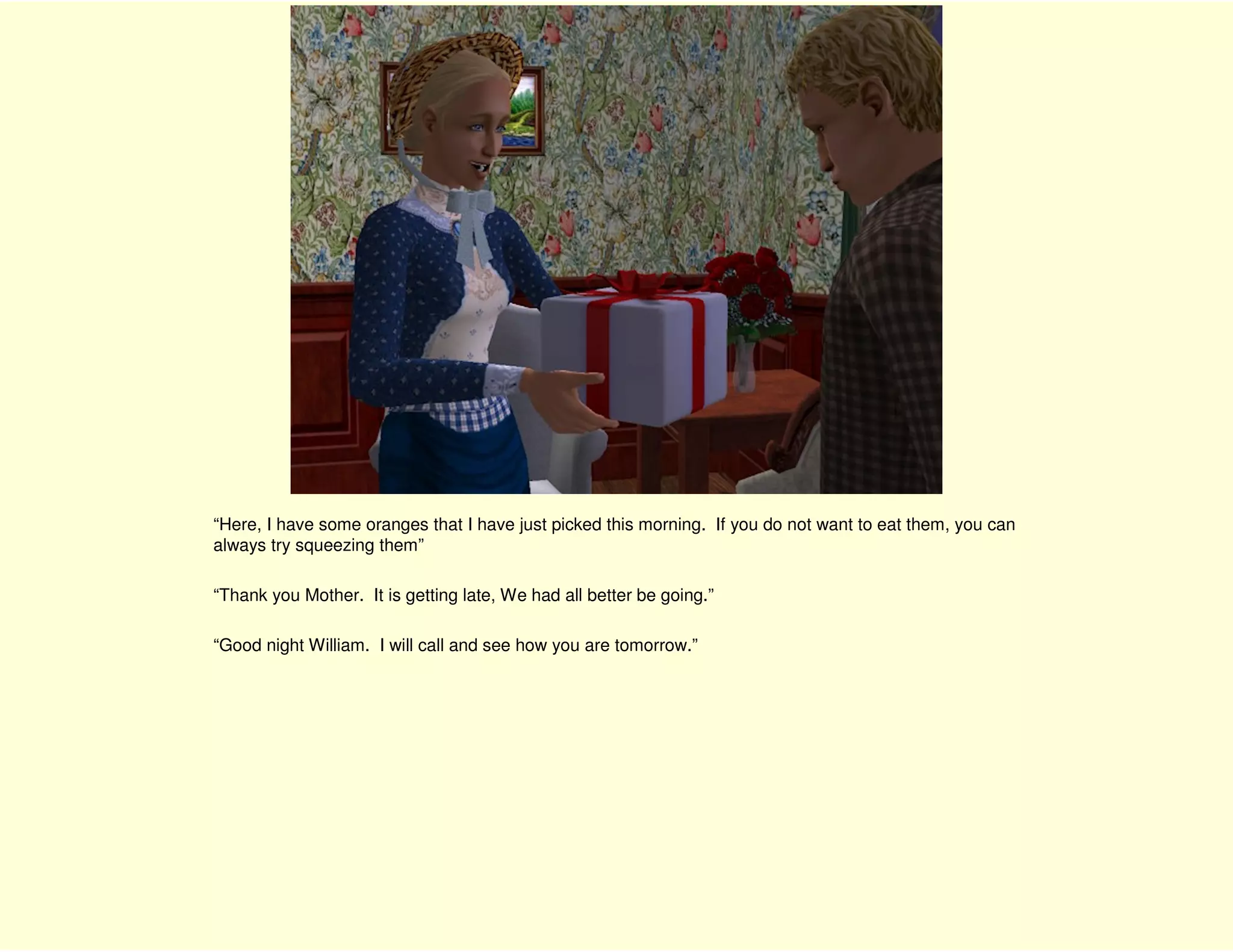 “Here, I have some oranges that I have just picked this morning. If you do not want to eat them, you can
always try squeezing them”

“Thank you Mother. It is getting late, We had all better be going.”

“Good night William. I will call and see how you are tomorrow.”
 