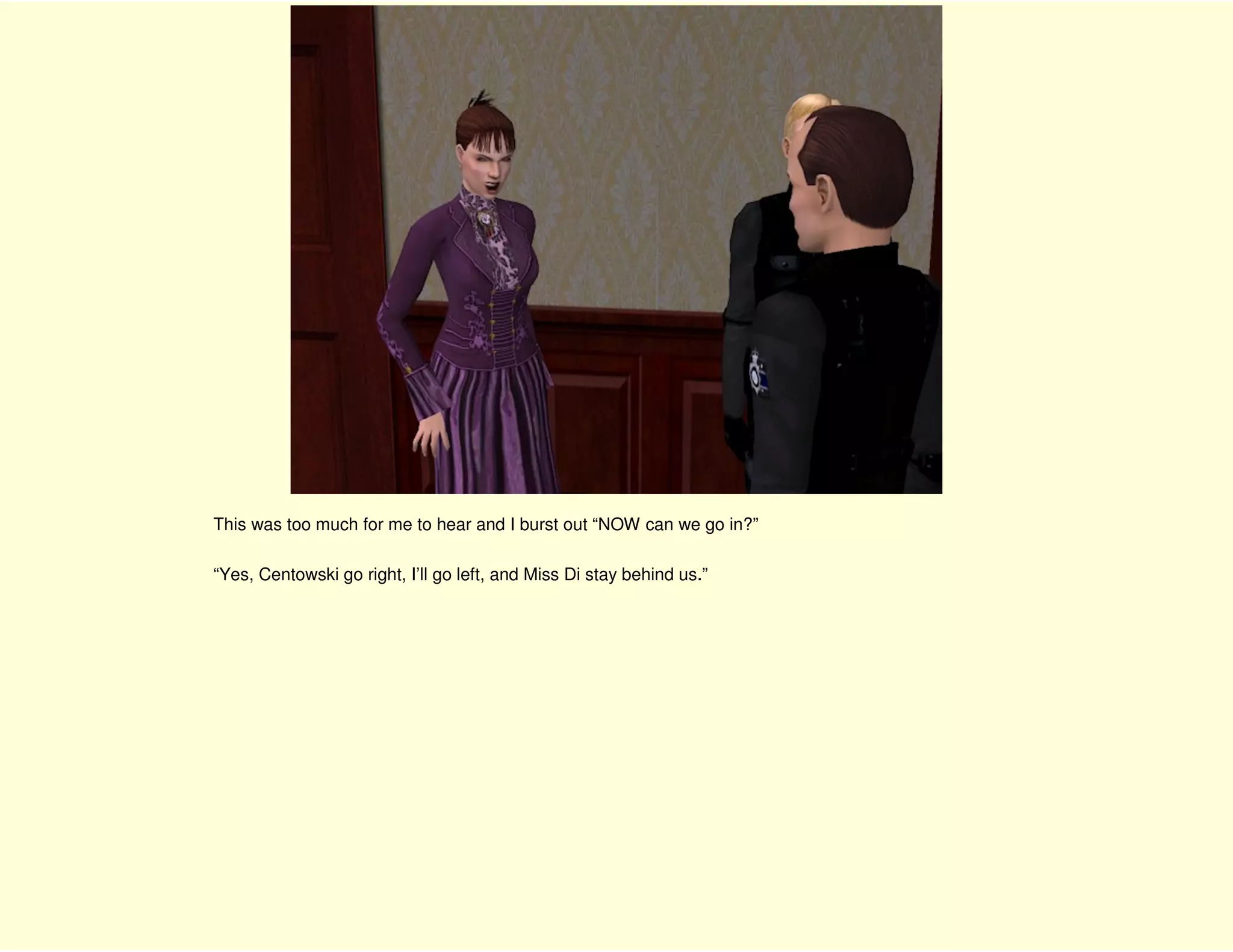 This was too much for me to hear and I burst out “NOW can we go in?”

“Yes, Centowski go right, I’ll go left, and Miss Di stay behind us.”
 