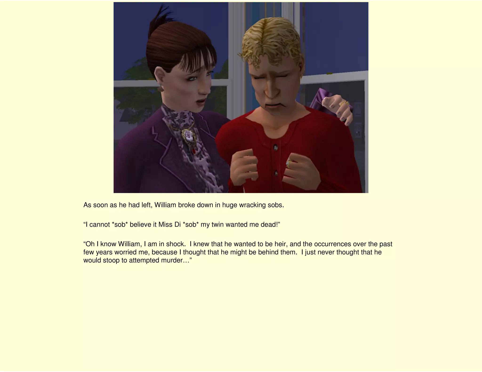 As soon as he had left, William broke down in huge wracking sobs.

“I cannot *sob* believe it Miss Di *sob* my twin wanted me dead!”

“Oh I know William, I am in shock. I knew that he wanted to be heir, and the occurrences over the past
few years worried me, because I thought that he might be behind them. I just never thought that he
would stoop to attempted murder…”
 