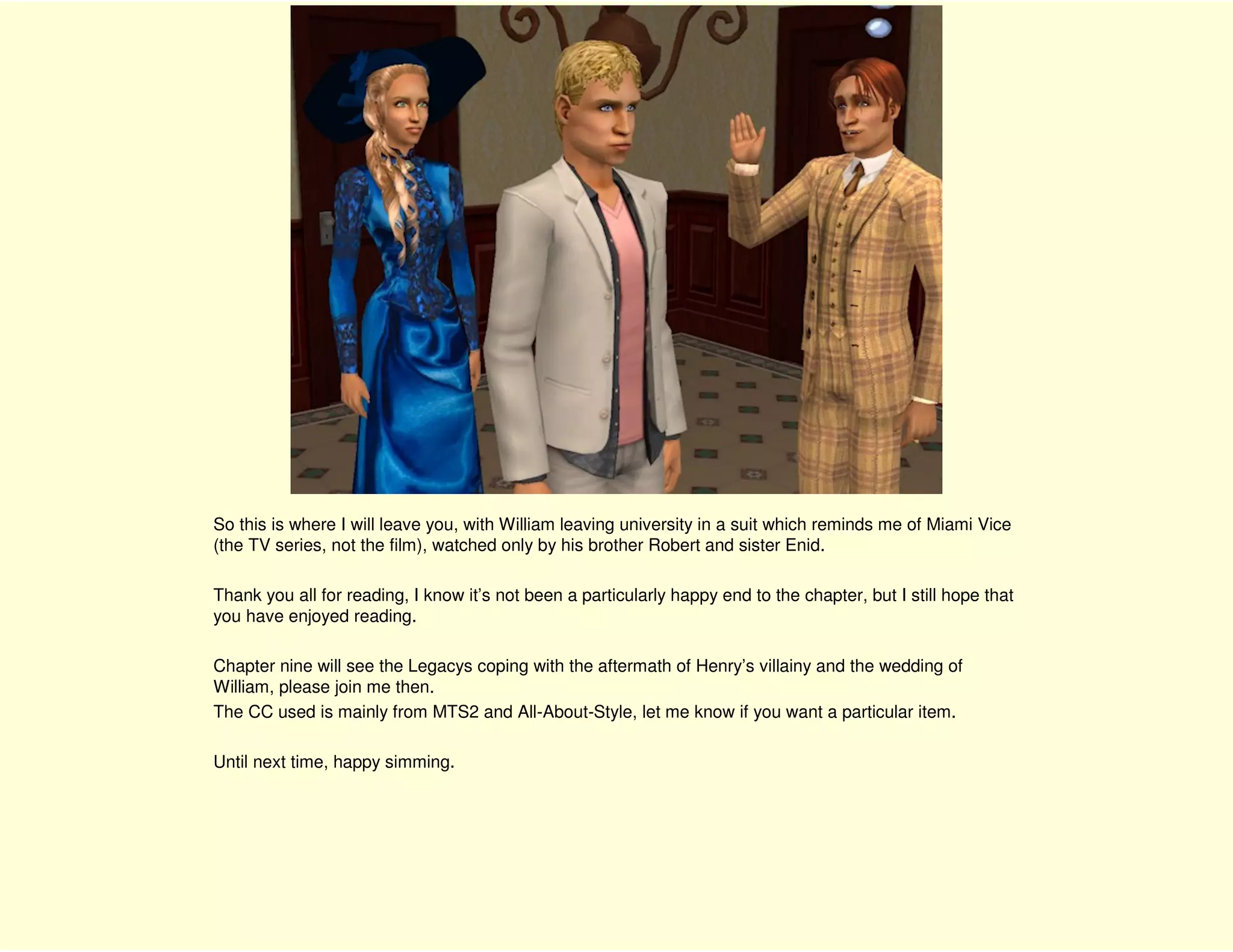 So this is where I will leave you, with William leaving university in a suit which reminds me of Miami Vice
(the TV series, not the film), watched only by his brother Robert and sister Enid.

Thank you all for reading, I know it’s not been a particularly happy end to the chapter, but I still hope that
you have enjoyed reading.

Chapter nine will see the Legacys coping with the aftermath of Henry’s villainy and the wedding of
William, please join me then.
The CC used is mainly from MTS2 and All-About-Style, let me know if you want a particular item.

Until next time, happy simming.
 