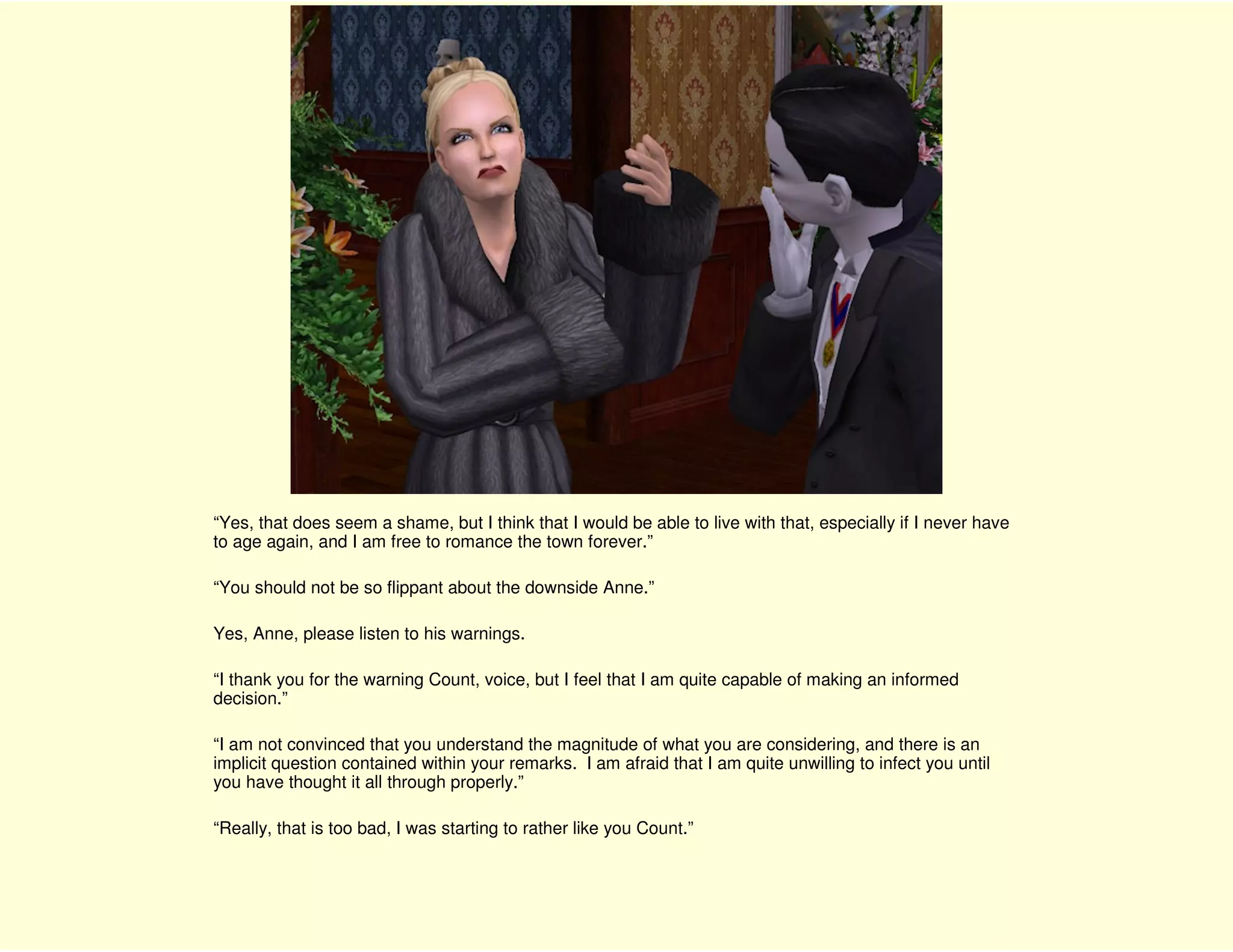 “Yes, that does seem a shame, but I think that I would be able to live with that, especially if I never have
to age again, and I am free to romance the town forever.”

“You should not be so flippant about the downside Anne.”

Yes, Anne, please listen to his warnings.

“I thank you for the warning Count, voice, but I feel that I am quite capable of making an informed
decision.”

“I am not convinced that you understand the magnitude of what you are considering, and there is an
implicit question contained within your remarks. I am afraid that I am quite unwilling to infect you until
you have thought it all through properly.”

“Really, that is too bad, I was starting to rather like you Count.”
 
