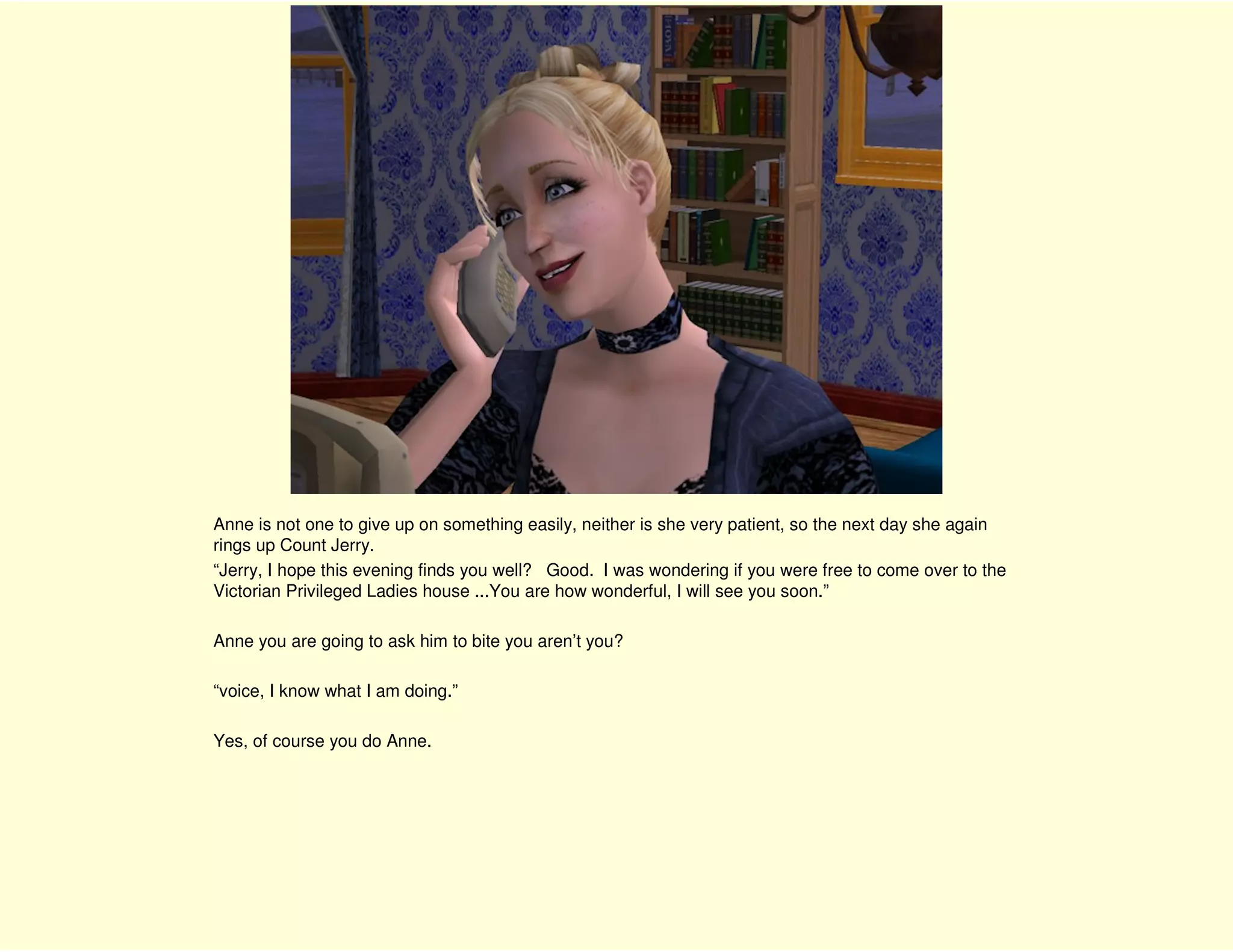 Anne is not one to give up on something easily, neither is she very patient, so the next day she again
rings up Count Jerry.
“Jerry, I hope this evening finds you well? Good. I was wondering if you were free to come over to the
Victorian Privileged Ladies house ...You are how wonderful, I will see you soon.”

Anne you are going to ask him to bite you aren’t you?

“voice, I know what I am doing.”

Yes, of course you do Anne.
 