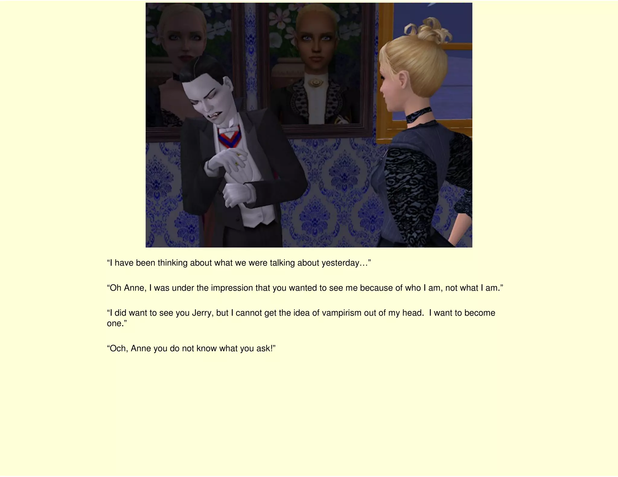 “I have been thinking about what we were talking about yesterday…”

“Oh Anne, I was under the impression that you wanted to see me because of who I am, not what I am.”

“I did want to see you Jerry, but I cannot get the idea of vampirism out of my head. I want to become
one.”

“Och, Anne you do not know what you ask!”
 