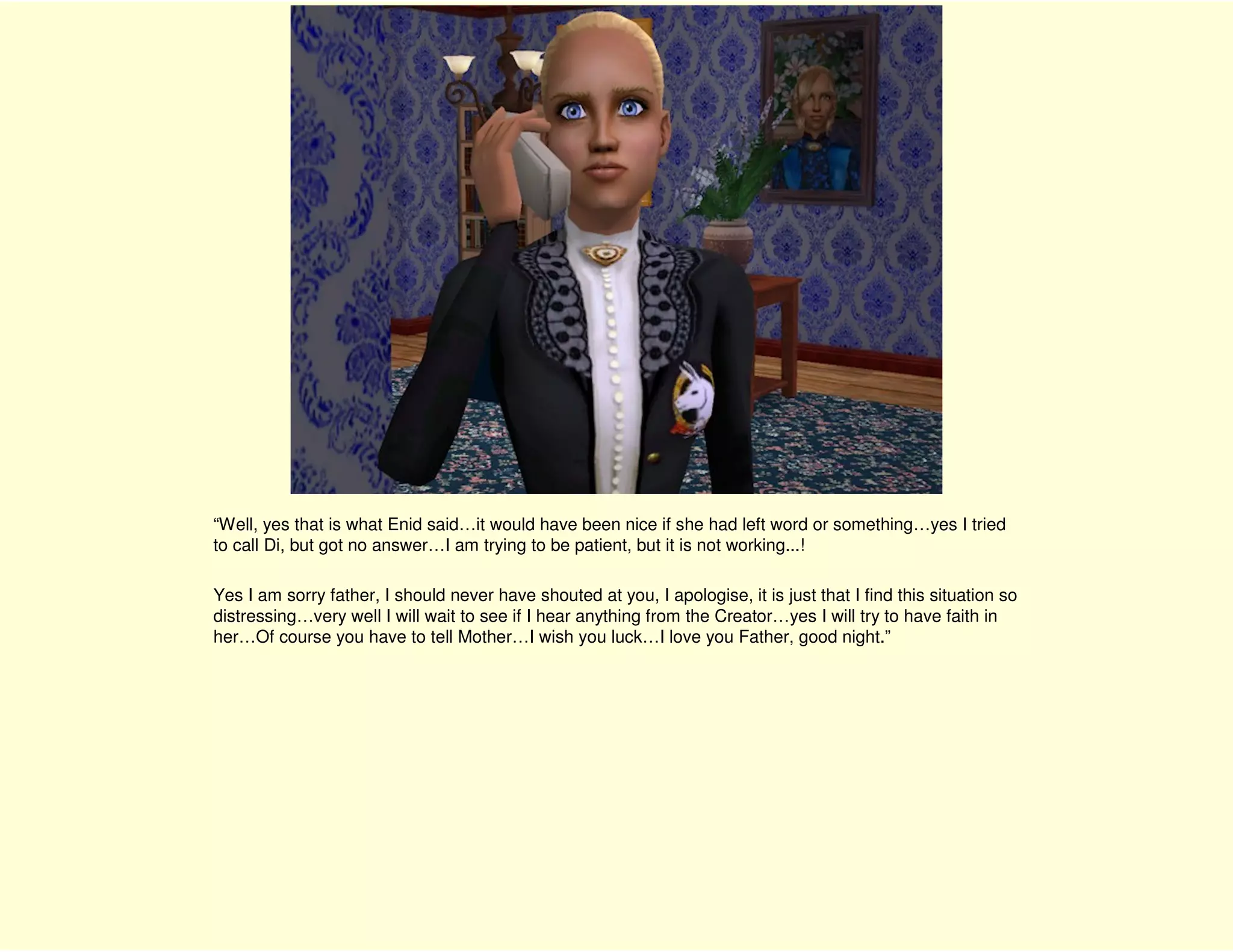 “Well, yes that is what Enid said…it would have been nice if she had left word or something…yes I tried
to call Di, but got no answer…I am trying to be patient, but it is not working...!

Yes I am sorry father, I should never have shouted at you, I apologise, it is just that I find this situation so
distressing…very well I will wait to see if I hear anything from the Creator…yes I will try to have faith in
her…Of course you have to tell Mother…I wish you luck…I love you Father, good night.”
 