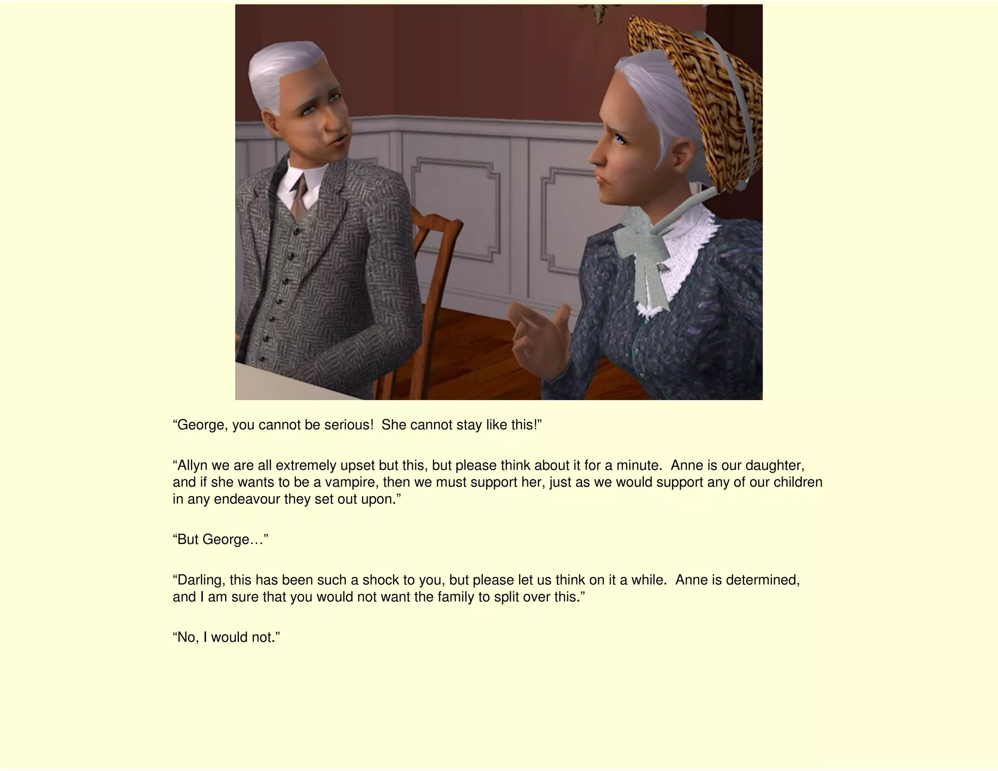 “George, you cannot be serious! She cannot stay like this!”

“Allyn we are all extremely upset but this, but please think about it for a minute. Anne is our daughter,
and if she wants to be a vampire, then we must support her, just as we would support any of our children
in any endeavour they set out upon.”

“But George…”

“Darling, this has been such a shock to you, but please let us think on it a while. Anne is determined,
and I am sure that you would not want the family to split over this.”

“No, I would not.”
 