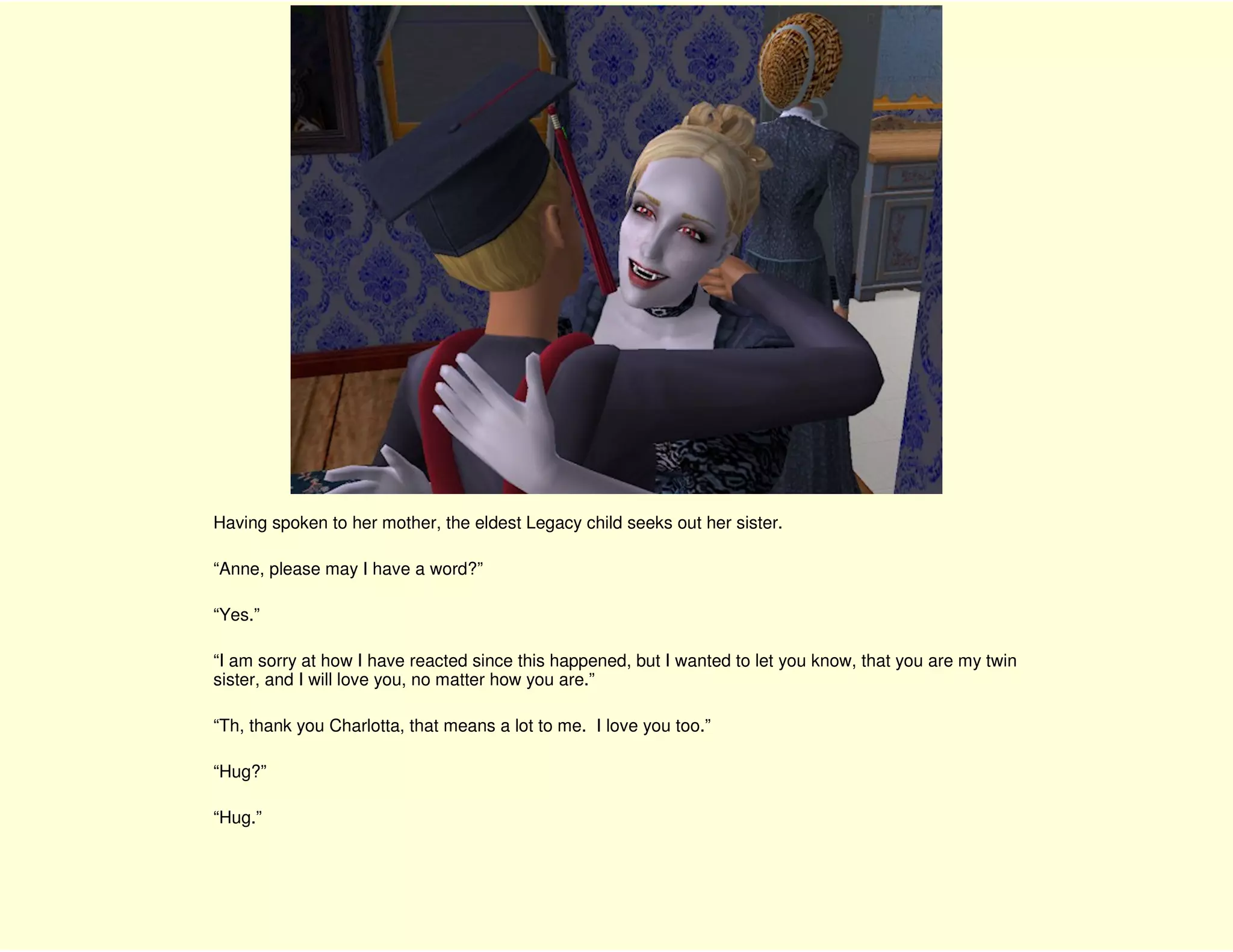 Having spoken to her mother, the eldest Legacy child seeks out her sister.

“Anne, please may I have a word?”

“Yes.”

“I am sorry at how I have reacted since this happened, but I wanted to let you know, that you are my twin
sister, and I will love you, no matter how you are.”

“Th, thank you Charlotta, that means a lot to me. I love you too.”

“Hug?”

“Hug.”
 