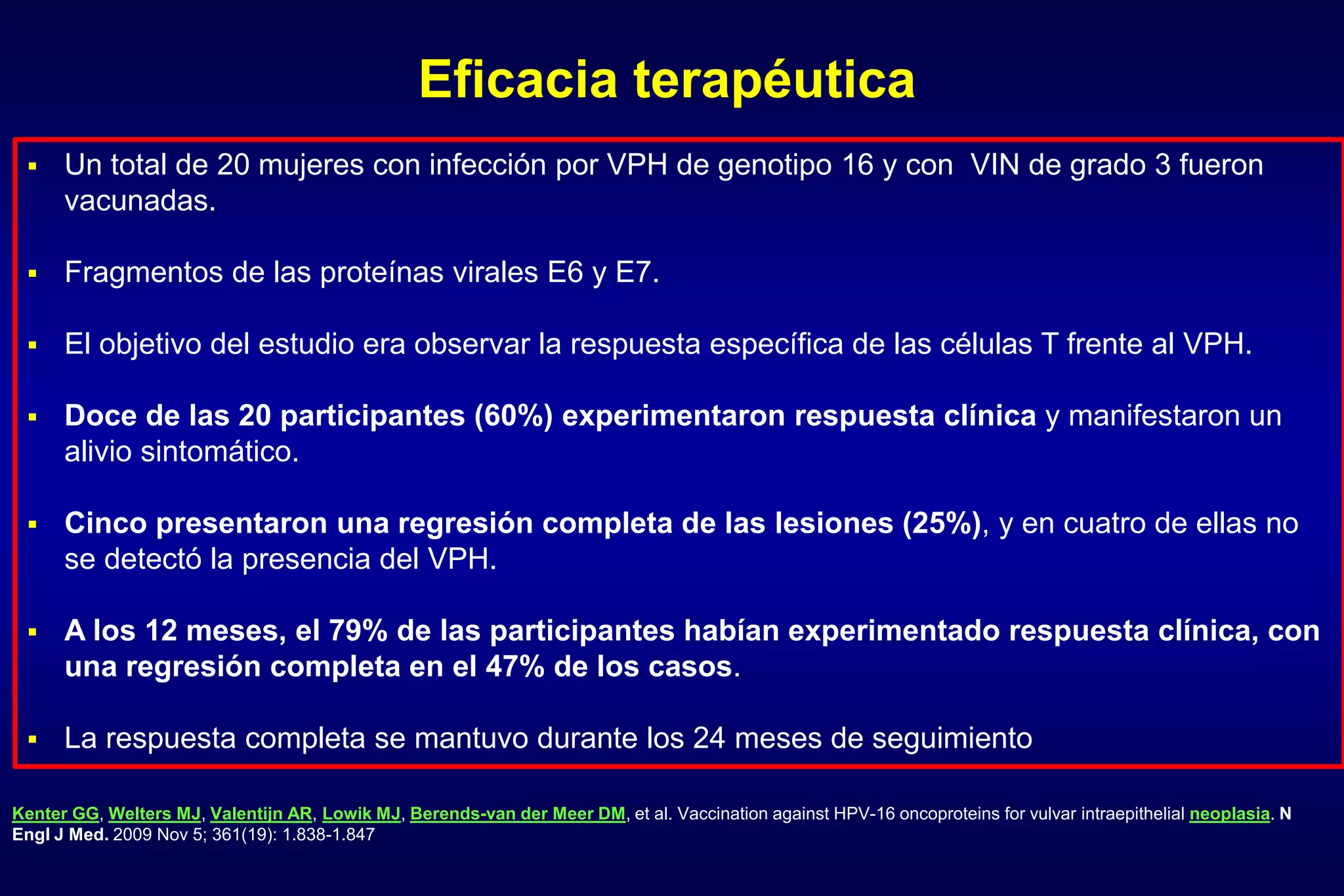 Eficacia terapéutica
Kenter GG, Welters MJ, Valentijn AR, Lowik MJ, Berends-van der Meer DM, et al. Vaccination against HPV-16 oncoproteins for vulvar intraepithelial neoplasia. N
Engl J Med. 2009 Nov 5; 361(19): 1.838-1.847
 Un total de 20 mujeres con infección por VPH de genotipo 16 y con VIN de grado 3 fueron
vacunadas.
 Fragmentos de las proteínas virales E6 y E7.
 El objetivo del estudio era observar la respuesta específica de las células T frente al VPH.
 Doce de las 20 participantes (60%) experimentaron respuesta clínica y manifestaron un
alivio sintomático.
 Cinco presentaron una regresión completa de las lesiones (25%), y en cuatro de ellas no
se detectó la presencia del VPH.
 A los 12 meses, el 79% de las participantes habían experimentado respuesta clínica, con
una regresión completa en el 47% de los casos.
 La respuesta completa se mantuvo durante los 24 meses de seguimiento
 