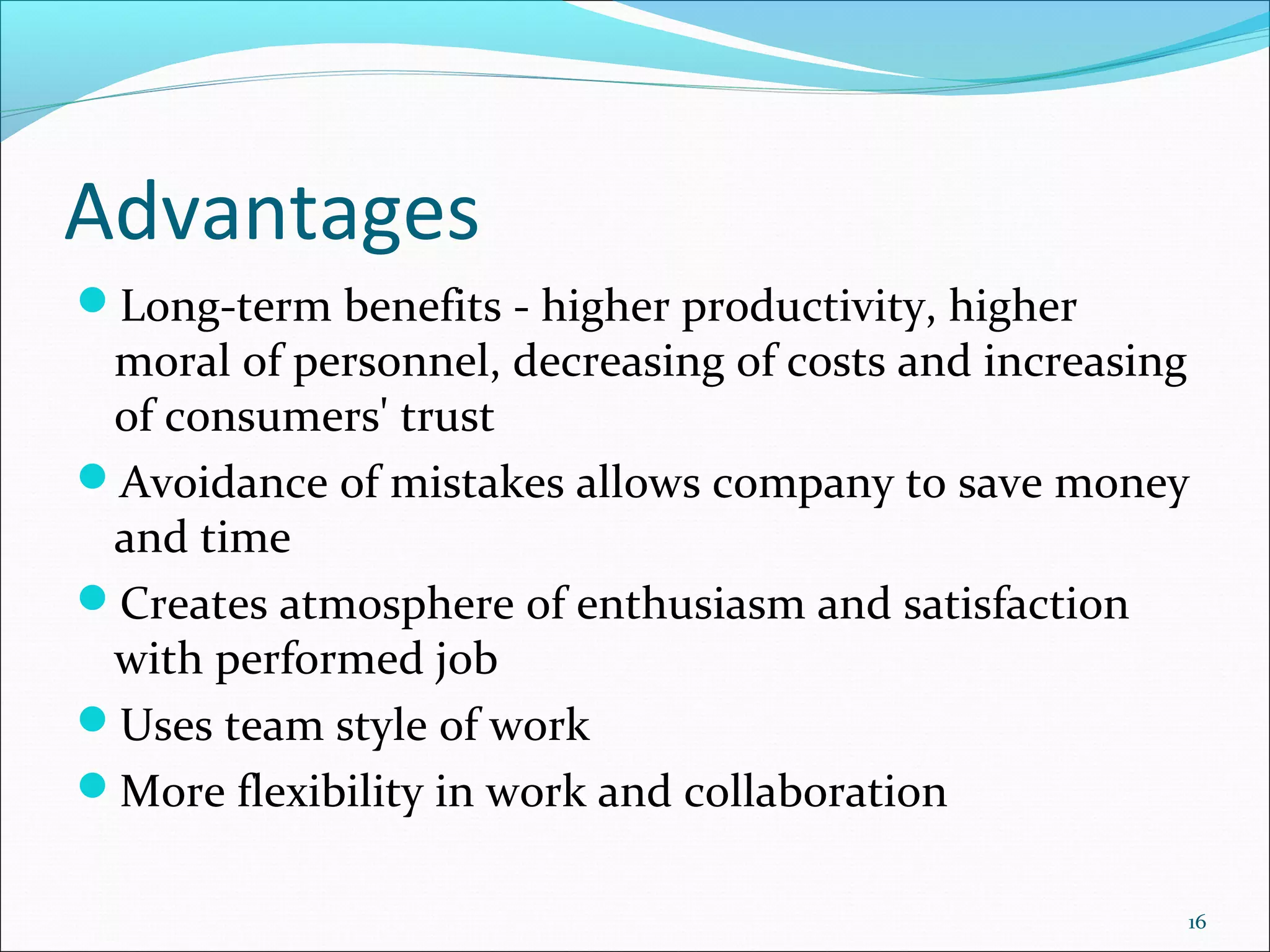 Advantages
Long-term benefits - higher productivity, higher
 moral of personnel, decreasing of costs and increasing
 of consumers' trust
Avoidance of mistakes allows company to save money
 and time
Creates atmosphere of enthusiasm and satisfaction
 with performed job
Uses team style of work
More flexibility in work and collaboration

                                                      16
 