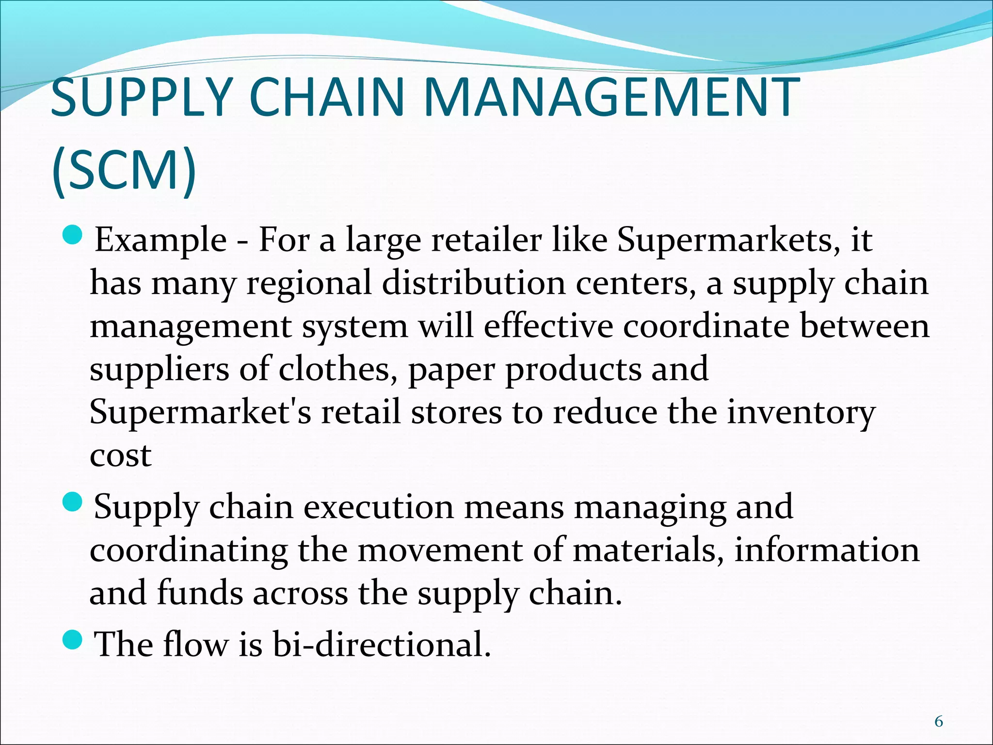 SUPPLY CHAIN MANAGEMENT
(SCM)
Example - For a large retailer like Supermarkets, it
 has many regional distribution centers, a supply chain
 management system will effective coordinate between
 suppliers of clothes, paper products and
 Supermarket's retail stores to reduce the inventory
 cost
Supply chain execution means managing and
 coordinating the movement of materials, information
 and funds across the supply chain.
The flow is bi-directional.

                                                          6
 